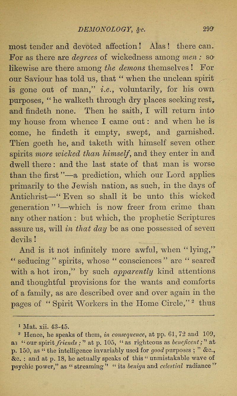 most tender and devoted affection! Alas ! there can. For as there are degrees of wickedness among men : sa likewise are there among the demons themselves ! For our Saviour has told us, that  when the unclean spirit is gone out of man, i.e., voluntarily, for his own. purposes, he walketh through dry places seekingrest^ and findeth none. Then he saith, I will return intO' my house from whence I came out : and when he is come, he findeth it empty, swept, and garnished. Then goeth he, and taketh with himself seven other spirits more tviched than himself, and they enter in and dwell there: and the last state of that man is worse than the first —a prediction, which our Lord applies primarily to the Jev/ish nation, as such, in the days of Antichrist— Even so shall it be unto this wicked generation  ^—which is now freer from crime than any other nation : but which, the prophetic Scriptures assure us, will in that day be as one possessed of seven devils I And is it not infinitely more awful, when lying,  seducing  spirits, whose  consciences  are  seared with a hot iron, by such apparently kind attentions and thoughtful provisions for the wants and comforts of a family, as are described over and over again in the pages of  Spirit Workers in the Home Circle,^ thus 1 Mat. xii. 43-45. 2 Hence, he speaks of them, in consequence, at pp. 61, 72 and 109, a3 our solvit friends ;  at p. 105,  as righteous as benejiceni; at- p. 150, as  the intelligence invariably used for good purposes ;  &c., &c. : and at p. 18, he actually speaks of this '• unmistakable wave of psychic power, as  streaming   its benign and celestial radiance 