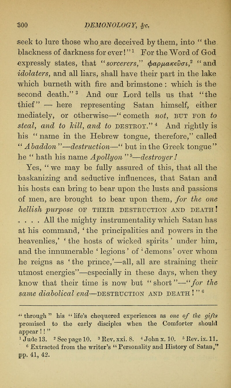 ;seek to lure those who are deceived by them, into  the blackness of darkness for ever! ^ For the Word of God expressly states, that ''sorcerers,' (papfia/cevcrL,^ and idolaters, and all liars, shall have their part in the lake which burneth with fire and brimstone : which is the second death. ^ And our Lord tells us that the thief — here representing Satan himself, either mediately, or otherwise— cometh not, but foe to steal, and to kill, and to desteot. ^ And rightly is his name in the Hebrew tongue, therefore, called  Abaddon''—destruction— but in the Greek tongue he  hath his name Apollyon ^—destroyer ! Yes,  we may be fully assured of this, that all the baskanizing and seductive influences, that Satan and his hosts can bring to bear upon the lusts and passions of men, are brought to bear upon them, for the one hellish ^purpose of theie destetjction and death! ..... All the mighty instrumenta,lity which Satan has at his command, ' the principalities and powers in the heavenlies,' ' the hosts of wicked spirits ' under him, and the innumerable ' legions ' of ' demons' over whom he reigns as ' the prince,'—all, all are straining their utmost energies—especially in these days, when they know that their time is now but  short—/or the same diabolical end—desteuction and death !  ^ through his life's chequered experiences as one of the gifts promised to the early disciples when the Comforter should appear!!  iJudelS. 2 See page 10. ^ j>ey. xxi. 8. ^ John x. 10. ^p.ev.ix. 11. 6 Extracted from the writer's  Personality and History of Satan, pp. 41, 42.