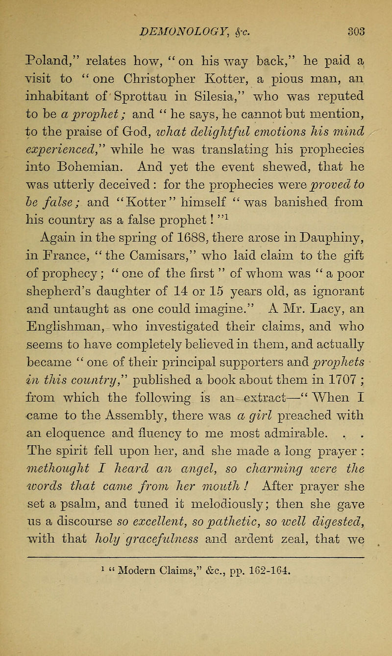 Poland, relates how, on his way back, he paid a visit to  one Christopher Kotter, a pious man, an inhabitant of'Sprottau in Silesia, who was reputed to be a prophet; and  he says, he cannot but mention, to the praise of God, lohat delightful emotions his mind experienced,'' while he was translating his prophecies into Bohemian. And yet the event shewed, that he was utterly deceived : for the prophecies were proved to he false; and  Kotter  himself was banished from his country as a false prophet! ■'^ Again in the spring of 1688, there arose in Dauphiny, in France, the Camisars, who laid claim to the gift of prophecy;  one of the first  of whom v/as  a poor shepherd's daughter of 14 or 15 years old, as ignorant and untaught as one could imagine. A Mr. Lacy, an Englishman, who investigated their claims, and v/ho seems to have completely believed in them, and actually became  one of their principal supporters 2hiidi prophets in this country,'' published a book about them in 1707 ; from v/hich the following is an- extract— When I €ame to the Assembl}^ there Vv^as a girl preached v/ith an eloquence and fluency to me most admirable. . . The spirit fell upon her, and she made a long prayer : methought I heard an angel, so cha^rming loere the words that came from her month ! After prayer she set a psalm, and tuned it melodiously; then she gave us a discourse so excellent, so pathetic, so well ddgested, with that holy gracefulness and a^rdent zeal, that we