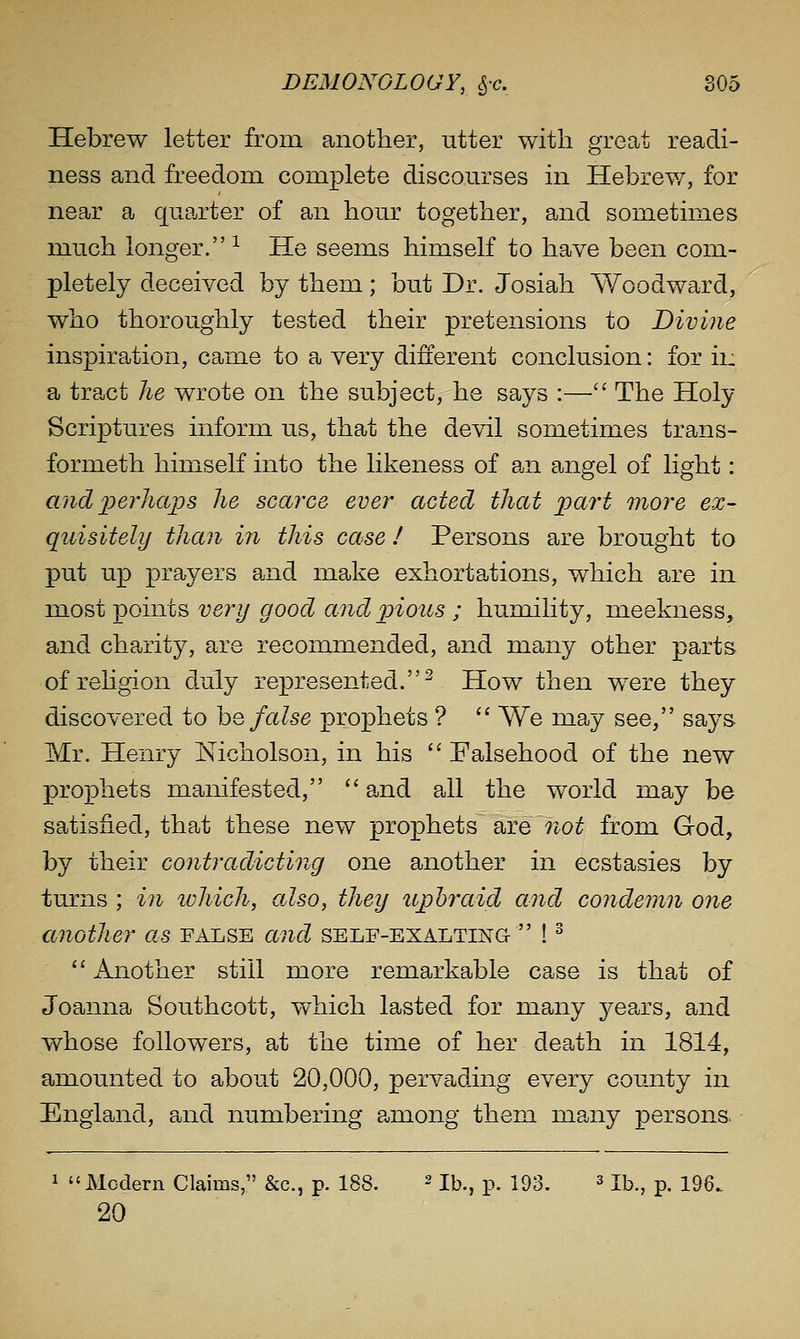 Hebrew letter froni another, utter with great readi- ness and freedom complete discourses in Hebrew, for near a quarter of an hour together, and sometimes much longer. ^ He seems himself to have been com- pletely deceived by them; but Dr. Josiah Woodward, who thoroughly tested their pretensions to Divine inspiration, came to a very different conclusion: for ii: a tract he wrote on the subject, he says :— The Holy Scriptures inform us, that the devil sometimes trans- formeth himself into the likeness of an angel of light: and i^erliaps he scarce ever acted that 'part more ex- quisitely than in this case ! Persons are brought to put up prayers and make exhortations, which are in most points very good andj)ious ; humility, meekness, and charity, are recommended, and many other parts of rehgion duly represented.^ How then were they discovered to hQ false prophets ? '' We may see, says Mr. Henry Nicholson, in his '' Falsehood of the new prophets manifested,  and all the world may be satisfied, that these new prophets are ?ioi^ from God, by their contradicting one another in ecstasies by turns ; in ivhich, also, they iiphraid and condemn one another as false and self-exalting  ! ^  Another still more remarkable case is that of Joanna Southcott, which lasted for many j^ears, and whose followers, at the time of her death in 1814, amounted to about 20,000, pervading every comity in England, and numbering a,mong them many persons. 1 Modern Claims, &c., p. 188. ^ i^,^ p. 193, 3 n^^^ ^^ ^^gg^ 20
