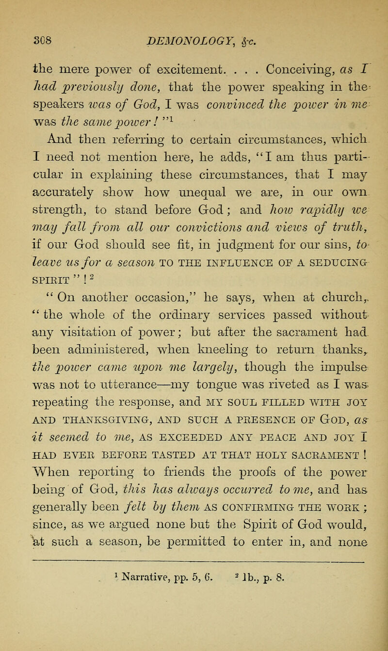 the mere power of excitement. . . . Conceiving, as I had previously done, that the power spealdng in the^ speakers was of God, I was convinced the power in me was the same power I ^ And then referring to certain circumstances, which I need not mention here, he adds, I am thus parti- cular in explaining these circumstances, that I may accurately show how unequal we are, in our own strengi;h, to stand before God ; and lioio rapidly ive may fall from all our convictions and views of truth, if our God should see fit, in judgment for our sins, to leave us for a season to the influence of a seducing SPIEIT  ! ^  On another occasion, he says, when at church,^. *' the whole of the ordinary services passed without any visitation of power; but after the sacrament had. been administered, when kneeling to return thanks,. the poioer came icpon me largely, though the impulse was not to utterance—my tongxie was riveted as I was. repeating the response, and my soul filled v/ith joy AND thanksgiving-, AND SUCH A PEESENCE OF GOD, as it seemed to me, as exceeded any peace and joy I HAD EVEE BEFOEE TASTED AT THAT HOLY SACEAMENT ! When reporting to friends the proofs of the power being of God, this has always occurred to me, and has generally been felt hy them as confieming the woek ; since, as we argued none but the Spirit of God would, at such a season, be permitted to enter in, and none Narrative, pp. 5, 6. ^ j^^ p §