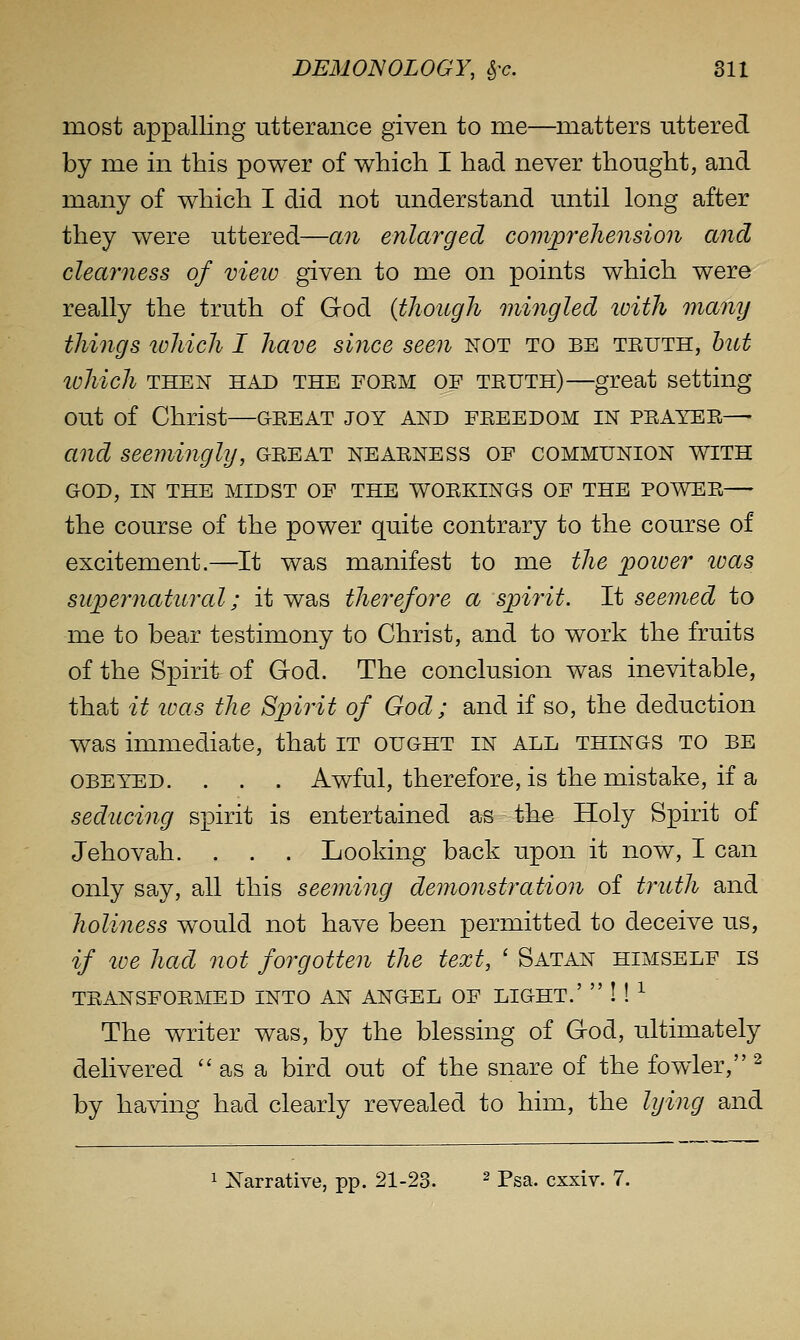 most appalling utterance given to me—matters uttered by me in this power of which I had never thought, and many of which I did not understand until long after they were uttered—an enlarged comjprehension and clearness of vieio given to me on points which were really the truth of God {though mingled loith many things lohich I have since seen not to be truth, hut lohich THEN HAD THE FORM OF TRUTH)—great setting out of Christ—great joy and freedom in prayer— and seemingly, great nearness of communion with GOD, IN THE MIDST OF THE WORKINGS OF THE POWER the course of the power quite contrary to the course of excitement.—It was manifest to me the poiuer luas supernatural; it was therefore a spirit. It seemed to me to bear testimony to Christ, and to work the fruits of the Spirit of God. The conclusion was inevitable, that it toas the Spirit of God; and if so, the deduction was immediate, that it ought in all things to be OBEYED. . . . Awful, therefore, is the mistake, if a seducing spirit is entertained as the Holy Spirit of Jehovah. . . . Looking back upon it now, I can only say, all this seeming demonstration of truth and holiness would not have been permitted to deceive us, if loe had not forgotten the text, ' Satan himself is TRANSFORMED INTO AN ANGEL OF LIGHT.'  ! ! ^ The writer was, by the blessing of God, ultimately delivered as a bird out of the snare of the fowler, ^ by having had clearly revealed to him, the lying and 1 Narrative, pp. 21-23. ^ pga. cxxiv. 7.