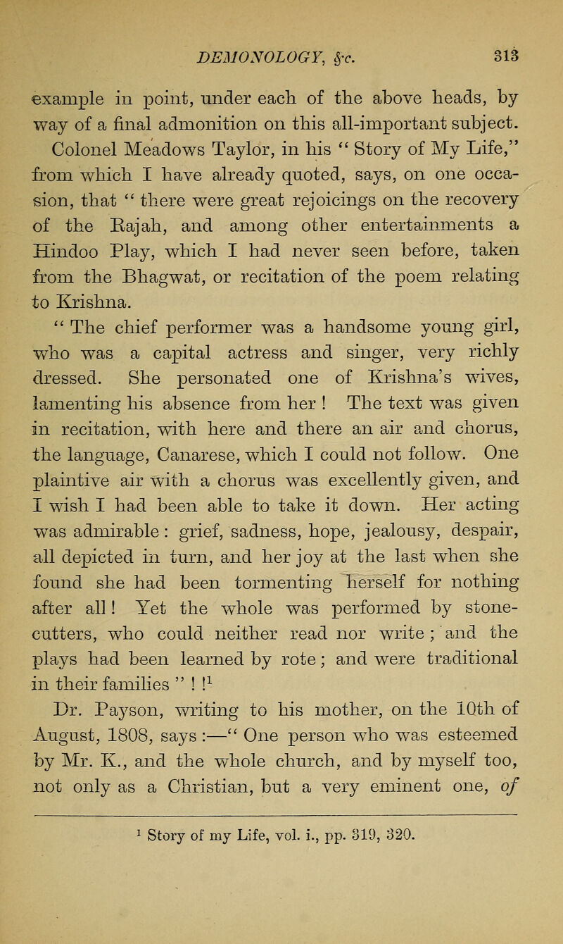 example in point, under each of the above heads, by way of a final admonition on this all-important subject. Colonel Meadows Taylor, in his  Story of My Life, from which I have already quoted, says, on one occa- sion, that '' there were great rejoicings on the recovery of the Bajah, and among other entertainments a Hindoo Play, which I had never seen before, taken from the Bhagwat, or recitation of the poem relating to Krishna.  The chief performer was a handsome young girl, who was a capital actress and singer, very richly dressed. She personated one of Krishna's wives, lamenting his absence from her ! The text was given in recitation, with here and there an air and chorus, the language, Canarese, which I could not follow. One plaintive air with a chorus was excellently given, and I wish I had been able to take it down. Her acting- was admirable : grief, sadness, hope, jealousy, despair, all depicted in turn, and her joy at the last when she found she had been tormenting herself for nothing- after all! Yet the whole was performed by stone- cutters, who could neither read nor write ; and the plays had been learned by rote; and were traditional in their families  ! !^ Dr. Payson, writing to his mother, on the 10th of August, 1808, says :— One person who was esteemed by Mr. K., and the v/hole church, and by myself too, not only as a Christian, but a very eminent one, of ^ Story of my Life, vol. i., pp. 319, 320.