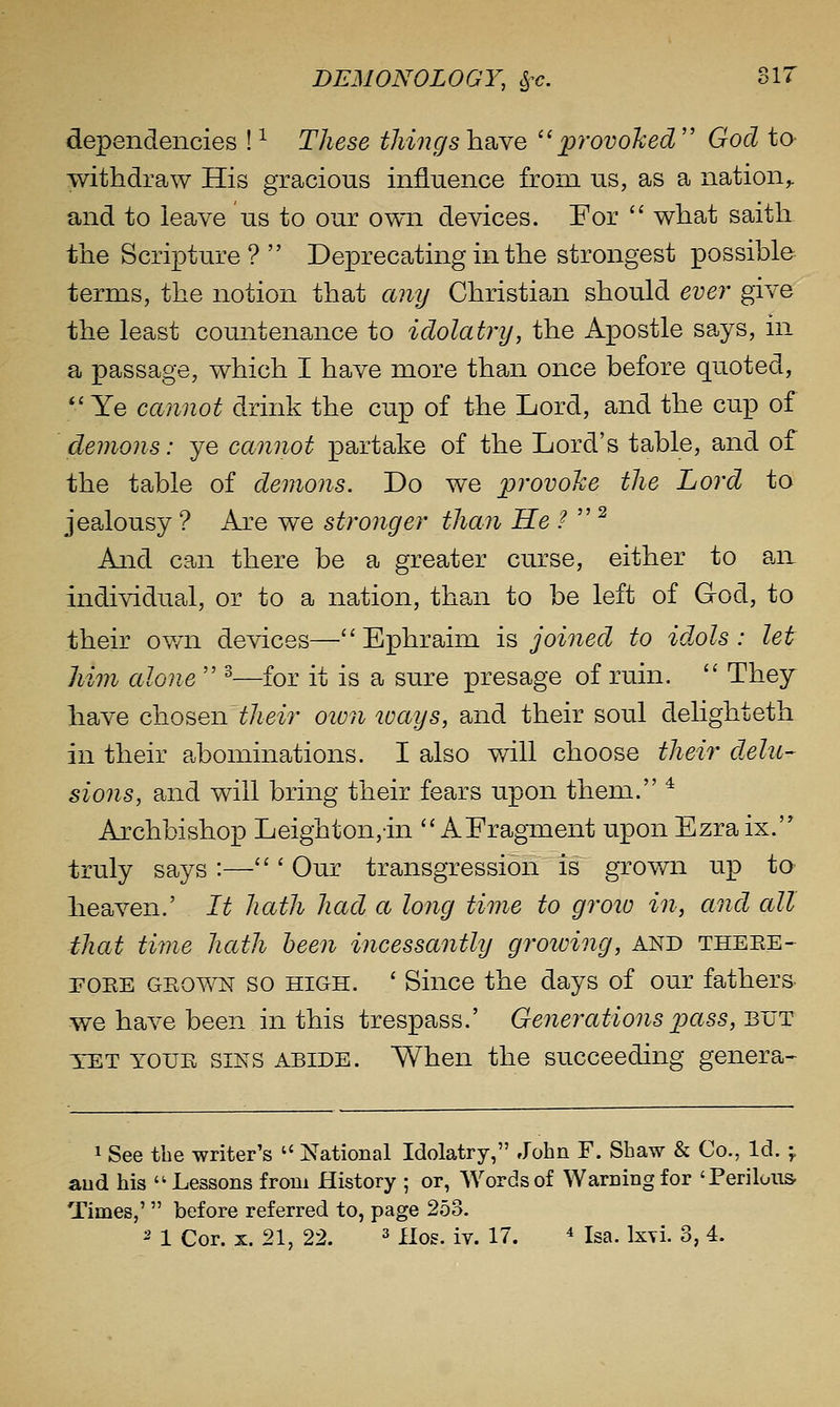 dependencies ! ^ These things have provoked  God to withdraw His gracious influence from us, as a nation,. and to leave us to our own devices. For '' what saith the Scripture ?  Deprecating in the strongest possible terms, the notion that cmy Christian should eve?^ give the least countenance to idolatry, the Apostle says, in a passage, which I have more than once before quoted, *'Ye cannot drink the cup of the Lord, and the cup of demons: ye cannot partake of the Lord's table, and of the table of demons. Do we provohe the Lord to jealousy ? Are we stronger than He /  ^ And can there be a greater curse, either to an individual, or to a nation, than to be left of God, to their own devices—Ephraim is joined to idols: let him alone  ^—for it is a sure presage of ruin.  They have chosen thei?- otvn ways, and their soul delighteth in their abominations. I also will choose their delu- sions, and will bring their fears upon them. * Archbishop Leighton,in  AFragment upon Ezra ix. truly says :—''' Our transgression is grov/n up ta heaven.' It hath had a long time to groio in, and all that time hath been incessantly growing, and theee- POEE GEOWN so HIGH. ' Since the days of our fathers we have been in this trespass.' Generations pass, but TET YOUE SINS ABIDE. When the succeeding genera- 1 See the writer's  National Idolatry, John F. Shaw & Co., Id. ^ and his '^Lessons from History ; or, Words of Warning for 'Perilous- Times,'  before referred to, page 2.53.