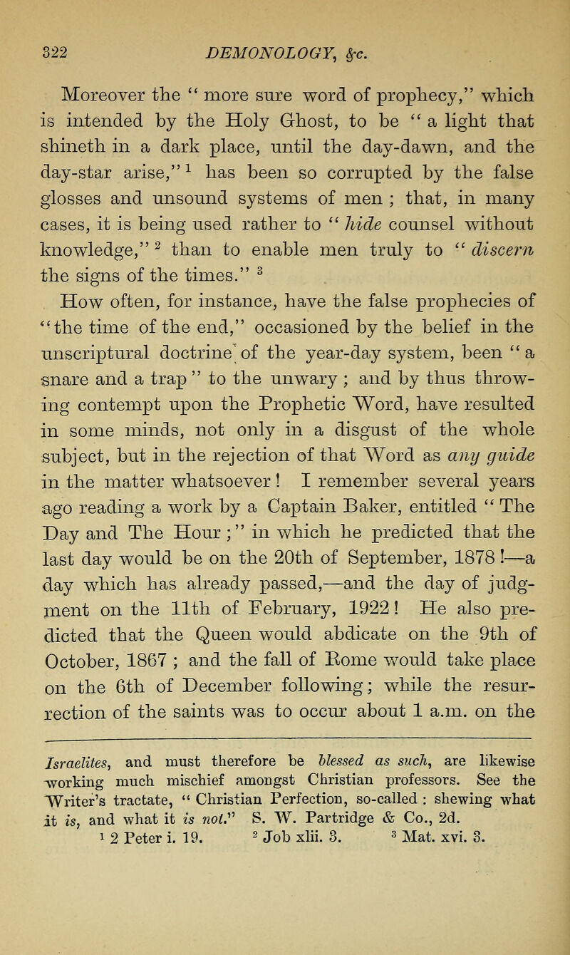 Moreover the  more sure word of prophecy, wliicli is intended by the Holy Ghost, to be a light that shineth in a dark place, nntil the day-dawn, and the day-star arise, -^ has been so corrupted by the false glosses and unsound systems of men ; that, in many cases, it is being used rather to  Jiide counsel without knowledge, ^ than to enable men truly to  discern the signs of the times. ^ How often, for instance, have the false prophecies of *'the time of the end, occasioned by the belief in the unscriptural doctrine^of the year-day system, been a snare and a trap  to the unwary ; and by thus throw- ing contempt upon the Prophetic Word, have resulted in some minds, not only in a disgust of the whole subject, but in the rejection of that Word as any guide in the matter whatsoever ! I remember several years ago reading a work by a Captain Baker, entitled  The Day and The Hour ; in which he predicted that the last day would be on the 20th of September, 1878!—a day which has already passed,—and the day of judg- ment on the 11th of February, 1922! He also pre- dicted that the Queen would abdicate on the 9th of October, 1867 ; and the fall of Eome v/ould take place on the 6th of December following; while the resur- rection of the saints was to occur about 1 a.m. on the Israelites, and must therefore be blessed as such^ are likewise working much, mischief amongst Christian professors. See the Writer's tractate,  Christian Perfection, so-called : shewing what it is, and what it is noW S. W. Partridge & Co., 2d. 1 2 Peter i. 19. ^ job xlii. 3. ^ Mat. xvi. 3.