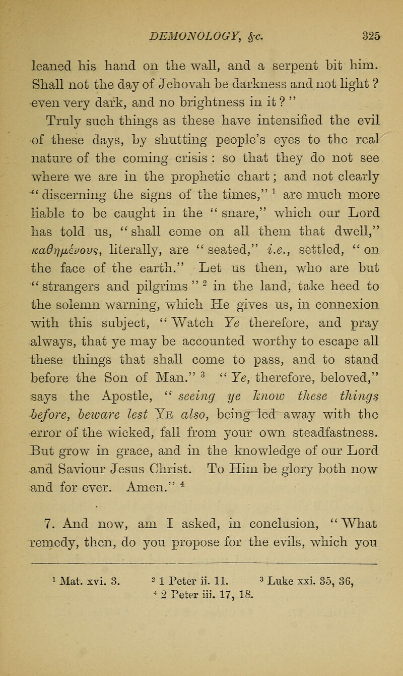 leaned tiis hand on the waJl, and a serpent bit him. Shall not the day of Jehovah be da-rkness and not hght ? even very dark, and no brightness in it ?  Truly such things as these have intensified the evil of these days, by shutting people's eyes to the real nature of the coining crisis : so that they do not see where we are in the prophetic chart; and not clearly ■^'discerning the signs of the times, -^ are much more liable to be caught in the  snare, which our Lord has told us, ''shall come on all them tha^t dwell, fcadrjjjiivov^, literally, are  seated, i.e., settled,  on the face of the earth. Let us then, v/ho are but  strangers and pilgrims  ^ in the land, take heed to the solemn wajrning, which He gives us, in connexion with this subject,  Watch Ye therefore, and pray .always, that ye may be accounted v/orthy to escape all these things that shall come to pass, and to stand before the Son of Man. ^  Ye, therefore, beloved, Bays the Apostle,  seeing ye hnoio these tilings hefore, beware lest Ye also, being led away with the •error of the wicked, fall from your own steadfastness. But grow in grace, and in the knowledge of our Lord and Saviour Jesus Christ. To Him be glory both now :and for ever. Amen. * 7. And now, am I asked, in conclusion, What remedy, then, do you propose for the evils, which you 1 Mat. xvi. 3. 2 I i>eter ii. 11. ^ Luke xsi, 35, 36, ^ 2 Peter iii. 17, 18.