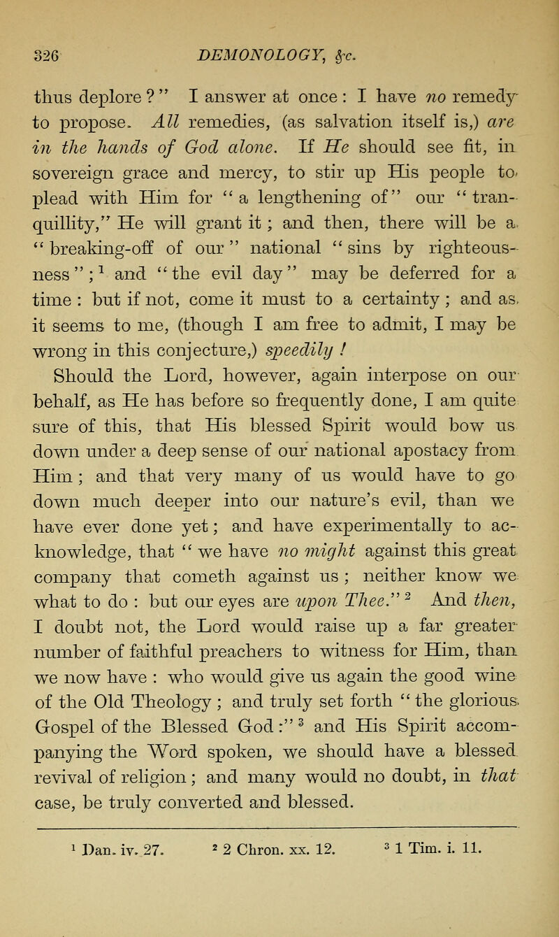 thus deplore ?  I answer at once : I have 7io remedy- to propose. All remedies, (as salvation itself is,) are in the hands of God alone. If He should see fit, in sovereign grace and mercy, to stir up EGls people to^ plead with Him for a lengthening of our tran- quillity, He will grant it; and then, there will be a.  breaking-off of our  national  sins by righteous- ness ;-^ and '^the evil day may be deferred for a time : but if not, come it must to a certainty; and as, it seems to me, (though I am free to admit, I may be wrong in this conjecture,) speedily ! Should the Lord, however, again interpose on our- behalf, as He has before so frequently done, I am quite sure of this, that His blessed Spirit wou.ld bow us down under a deep sense of our national apostacy from Him ; and that very many of us would have to go down much deeper into our nature's evil, than we have ever done yet; and have experimentally to ac- knowledge, that  we have no might against this great company that cometh against us ; neither know we what to do : but our eyes are upon Thee'' ^ And then, I doubt not, the Lord would raise up a far greater number of faithful preachers to witness for Him, than we now have : who would give us again the good wine of the Old Theology ; and truly set forth  the glorious Gospel of the Blessed God: ^ and His Spirit accom- panying the Word spoken, we should have a blessed revival of religion; and many would no doubt, in that case, be truly converted and blessed.