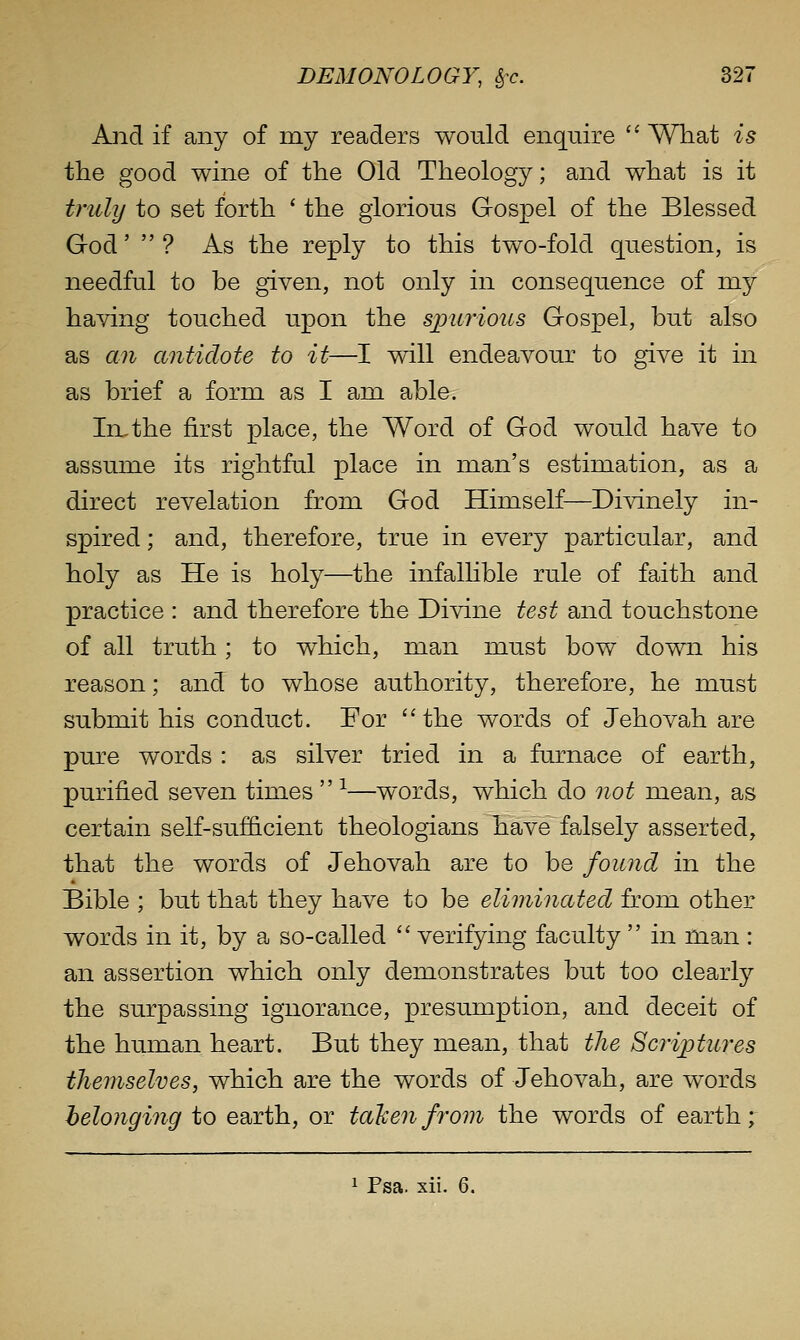 And if any of my readers would enquire  Wliat is the good wine of the Old Theology; and what is it trull/ to set forth ' the glorious Gospel of the Blessed God'  ? As the reply to this two-fold question, is needful to be given, not only in consequence of my having touched upon the spurious Gospel, but also as an antidote to it—I will endeavour to give it in as brief a form as I am able. In,the first place, the Word of God would have to assume its rightful place in man's estimation, as a direct revelation from God Himself—Divinely in- spired ; and, therefore, true in every particular, and holy as He is holy—the infallible rule of faith and practice : and therefore the Divine test and touchstone of all truth; to which, man must bow down his reason; and to whose authority, therefore, he must submit his conduct. For ''the words of Jehovah are pure words : as silver tried in a furnace of earth, purified seven times  -^—words, which do not mean, as certain self-sufficient theologians have faisely asserted, that the words of Jehovah are to be found in the 4 Bible ; but that they have to be eliminated from other words in it, by a so-called  verifying faculty  in man : an assertion which only demonstrates but too clearly the surpassing ignorance, presumption, and deceit of the human heart. But they mean, that the Scriptures themselves, which are the words of Jehovah, are words helonging to earth, or tali en from the words of earth; 1 Fsa. xii. 6.