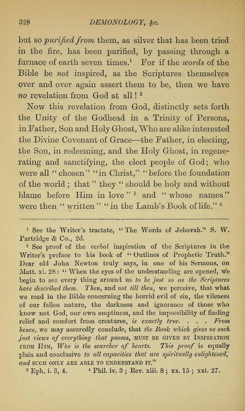 but so ^purified from them, as silver tliat has been tried in the fire, has been purified, by passing through a furnace of earth seven times.^ For if the ivords of the Bible be not inspired, as the Scriptures themselves over and over again assert them to be, then we have no revelation from God at all! ^ Now this revelation from God, distinctly sets forth the Unity of the Godhead in a Trinity of Persons, in Father, Son and Holy Ghost, Who are alike interested the Divine Covenant of Grace—the Father, in electing, the Son, in redeeming, and the Holy Ghost, in regene- rating and sanctifying, the elect people of God; who were all '' chosen in Christ, before the foundation of the world ; that  they  should be holy and v/ithout blame before Him in love  ^ and whose names were then  written  in the Lamb's Book of life. ^ 1 See the Writer's tractate,  The Words of Jehovah. S. W. Partridge & Co., 2d. 2 See proof of the verbal inspiration of the Scriptures in the Writer's preface to his book of  OutHnes of Prophetic Truth. Dear old John Newton truly says, in one of his Sermons, on Matt. xi. 28 :  When the eyes of the understanding are opened, we begin to see every thing around us to he just so as the Scriptures Jiave described them. Then^ and not till then, we perceive, that what we read in the Bible concerning the horrid evil of sin, the vileness of our fallen nature, the darkness and ignorance of those who know not God, our own emptiness, and the impossibility of finding relief and comfort from creatures, is exactly true. . . . From hence, we may assuredly conclude, that the Book iphich gives us such Just views of everything that passes., must be given by Inspiration FROM Him, Who is the searcher of hearts. This proof is equally plain and conclusive to all capacities that are spiritually enlightened^' and sucpi only are able to understand it. 3 Eph. i. 3, 4. ^ Phil. iv. 8 ; Pvev. xiii. 8 ; xx. 15 ; xxi. 27.