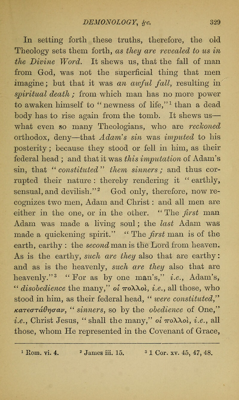 In setting forth these truths, therefore, the old Theology sets them forth, as they are revealed to us in ■the Divine Word. It shews us, that the fall of man from God, was not the superficial thing that men imagine; but that it was an aioful fall, resulting in spiritual death ; from which man has no more power to awaken himself to ''newness of life,-*- than a dead body has to rise again from the tomb. It shews us— what even so many Theologians, who are recho7ied orthodox, deny—that Adam's sin was imputed to his posterity; because they stood or fell in him, as their federal head ; and that it was this imputation of Adam's sin, that  constituted  them simmers; and thus cor- rupted their nature : thereby rendering it  earthly, sensual, and devilish.^ God only, therefore, now re- cognizes two men, Adam and Christ : and all men are either in the one, or in the other.  The first man Adam was made a living soul; the la^st Adam was made a quickening spirit.  The first man is of the earth, earthy : the 5eco7i^ man is the Lord from heaven. As is the earthy, such are they also that are earthy: and as is the heavenly, such are they also that are heavenly.^ For as by one man's, i.e., Adam's, *' disohedience the many, ol iroXXol, i.e., all those, who stood in him, as their federal head,  loere constituted,''' jcarearTdOya-av,  sinners, so by the obedience of One,'* i.e., Christ Jesus,  shall the many, ol ttoWoI, i.e., all those, whom He represented in the Covenant of Grace, 1 Rom. vi. 4. ^ James iii. 15. ^ 1 Cor. xv. -io, 47, 48.