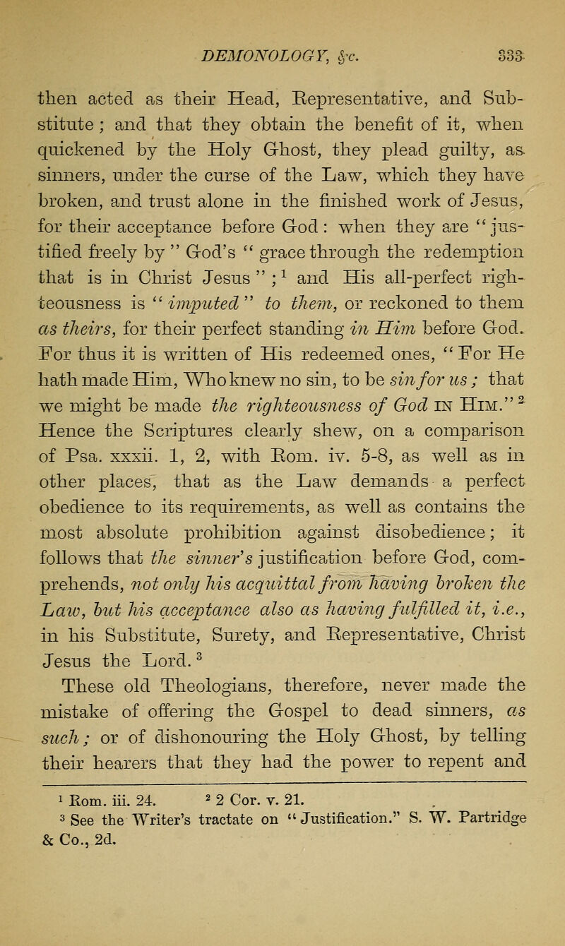 then acted as their Head, Eepresentative, and Sub- stitute ; and that they obtain the benefit of it, when quickened by the Holy Ghost, they plead guilty, as sinners, under the curse of the Law, which they have broken, and trust alone in the finished work of Jesus, for their acceptance before God : when they are jus- tified freely by  God's '' grace through the redemption that is in Christ Jesus  ; ^ and His all-perfect righ- teousness is  imputed  to them, or reckoned to them as theirs, for their perfect standing in Him before God. For thus it is written of His redeemed ones, ''For He hath made Him, Who knew no sin, to be sin for us ; that we might be made the righteousness of God in Him. ^ Hence the Scriptures clearly shew, on a comparison of Psa. xxxii. 1, 2, with Eom. iv. 5-8, as well as in other places, tha^t as the Law demands a perfect obedience to its requirements, as well as contains the most absolute prohibition against disobedience; it follows that the sinner's justification before God, com- prehends, not only his acquittal from haviiig hrohen the Laiv, hut his acceptance also as having fulfilled it, i.e., in his Substitute, Surety, and Representative, Christ Jesus the Lord. ^ These old Theologians, therefore, never made the mistake of offering the Gospel to dead sinners, as such; or of dishonouring the Holy Ghost, by telling their hearers that they had the power to repent and 1 Eom. iii. 24. ^ 2 Cor. v. 21. 3 See the Writer's tractate on  Justification. S. W. Partridge & Co., 2d.