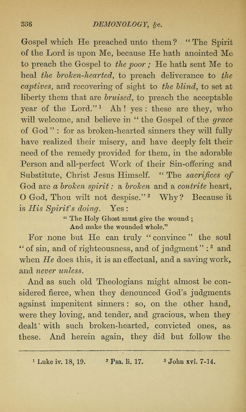 Gospel which He preached unto them? The Spirit of the Lord is upon Me, beca^use He hath anointed Me to preach the Gospel to the 'poor ; He hath sent Me to heal tlie hrohen-heartecl, to preach deliverance to the captives, and recovering of sight to the blind, to set at liberty them that are bruised, to preach the acceptable year of the Lord.-^ Ah! yes: these are they, who will welcome, and believe in  the Gospel of the grace of God  : for as broken-hearted sinners they will fully have realized their misery, and have deeply felt their need of the remedy provided for them, in the adorable Person and all-perfect Work of their Sin-offering and Substitute, Christ Jesus Himself.  The sacrifices of God are a brohen spirit: a broTieii and a contrite heart, O God, Thou wilt not despise.^ Why? Because it is His Spirit's doing. Yes :  The Holy Ghost must give the wound ; And make the wounded whole. For none but He can truly convince the soul  of sin, and of righteousness, and of judgment : ^ and when He does this, it is an effectual, and a saving v/ork^ and oiever unless. And as such old Theologians might almost be con- sidered fierce, when they denounced God's judgments, against impenitent sinners : so, on the other hand, were they loving, and tender, and gracious, when they dealt' with such broken-hearted, convicted ones, as. these. And herein again, they did but follow the 1 Luke iv. 18, 19. ^ pg^. K. 17. s jo^n xvi. 7-14.