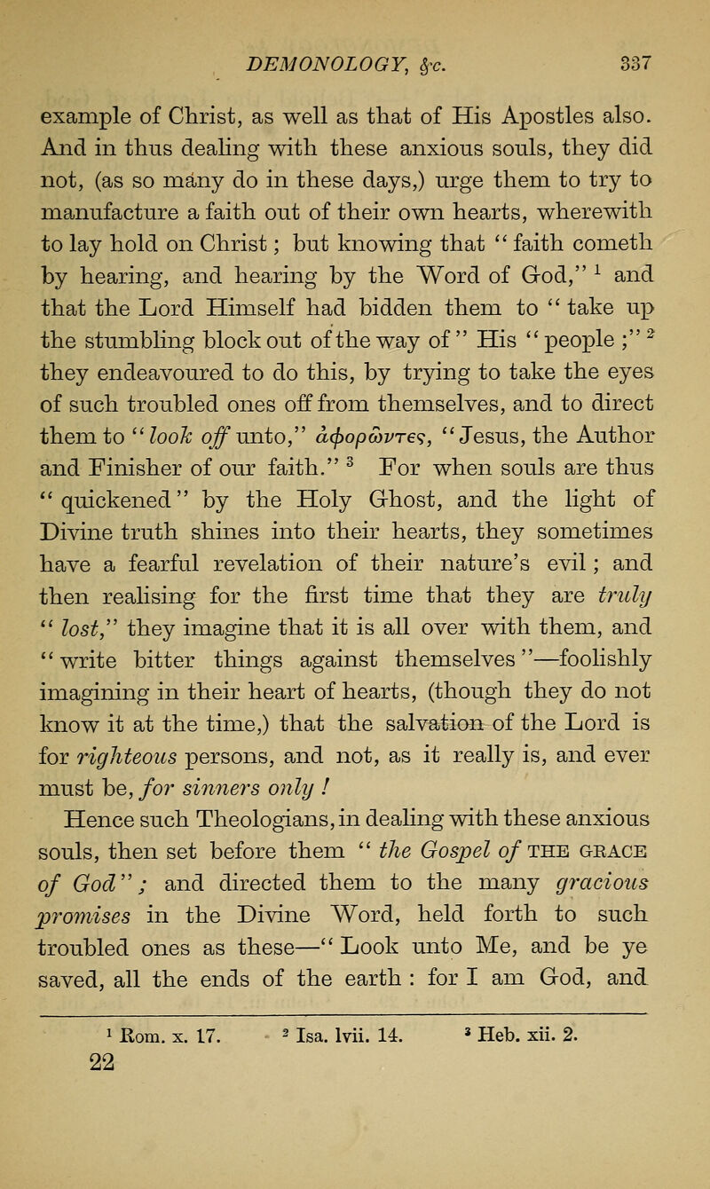 example of Christ, as well as that of His Apostles also. And in thus deahng with these anxious souls, they did not, (as so many do in these days,) urge them to try to manufacture a faith ou.t of their own hearts, wherewith to lay hold on Christ; but knowing that '' faith cometh by hearing, and hearing by the Word of God, ^ and that the Lord Himself had bidden them to  take up the stumbling block out of the way of  His '' people ; ^ they endeavoured to do this, by trying to take the eyes of such troubled ones off from themselves, and to direct them to look q^unto, a(j)op(bvT€<;, Jesus, the Author and Finisher of our faith. ^ For when souls are thus *'quickened by the Holy G-host, and the light of Divine truth shines into their hearts, they sometimes have a fearful revelation of their nature's evil; and then realising for the first time that they are tnUy  lost/' they imagine that it is all over with them, and write bitter things against themselves—foolishly imagining in their heart of hearts, (though they do not know it at the time,) that the salvation of the Lord is for righteous persons, and not, as it really is, and ever must be, for sinners only ! Hence such Theologians, in deahng with these anxious souls, then set before them  the Gospel o/the geace of God; and directed them to the many gracious promises in the Divine Word, held forth to such troubled ones as these— Look unto Me, and be ye saved, all the ends of the earth : for I am God, and 1 Rom. X. 17. 2 isa. lyii. 14. s Heb. xii. 2. 22