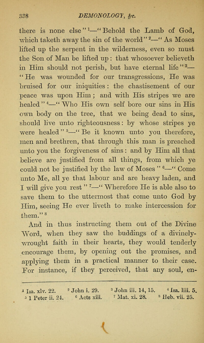 there is none else ^—''Behold the Lamb of God, v/hich taketh away the sm of the world ^— As Moses lifted up the serpent in the wilderness, even so must the Son of Man be lifted up : that whosoever believeth in Him should not perish, but have eternal life  ^— He was wounded for our transgressions, He was bruised for our iniquities : the chastisement of our peace was upon Him ; and with His stripes we are healed^—Who His own self bore our sins in His own body on the tree, that we being dead to sins, should live unto righteousness : by whose stripes ye were healed^—Be it known unto you therefore, men and brethren, that through this man is preached unto you the forgiveness of sins : and by Him all that believe are justified from all things, from which ye could not be justified by the law of Moses  ^— Come unto Me, all ye that labour and are heavy laden, and I will give you rest  ^— Wherefore He is able also to save them to the uttermost that come unto God by Him, seeing He ever liveth to make intercession for them.« And in thus instructing them out of the Divine AVord, when they saw the buddings of a divinely- wrought faith in their hearts, they would tenderly ■encourage them, by opening out the promises, and applying them in a practical manner to their case. For instance, if they perceived, that any soul, en- -1 Isa. xlv. 22. - John i. 29. ^ John iii. 14, 15. ^ Isa. liii. 5. 5 1 Peter ii. 24. ^ Acts xiii. ' Mat. xi. 28. » Heb. vii. 25. <.