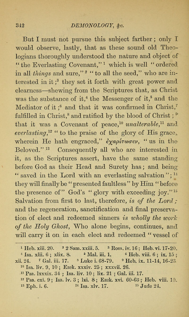 But I must not pursue this subject farther; only T would observe, lastly, that as these sound old Theo- logieais thoroughly understood the nature and object of  the Everlasting Covenajit, ^ which is well  ordered, in all things and sure,^ to all the seed, who are in- terested in it f they set it forth with great power and clearness—shewing from the Scriptures that, as Christ was the substance of it,^ the Messenger of it,^ and the Mediator of it f and that it was confirmed in Christ,^ fulfilled in Christ,^ and ratified by the blood of Christ; ^ that it was a Covenant of peace,-^^ unalterable,^^ and everlasting,^^  to the praise of the glory of His grace,, wherein He hath engraced, exapiTwo-ev,  us in the- Beloved. ^^ Consequently all who are interested in it, as the Scriptures assert, have the same standing before God as their Head and Surety has; and being-; *' saved in the Lord with an everlasting salvation; ^^ they will finally be ''presented faultless  by Him before the presence of God's glory with exceeding joy.^^ Salvation from first to last, therefore, is of the Lord.; and the regeneration, sanctification and final preserva- tion of elect and redeemed sinners is loholly the work of the Holy Ghost, Who alone begins, continues, and will carry it on in each elect and redeemed vessel of 1 Heb. xiii. 20. ^ 2 Sam.xxiii. 5. ^ Ron-,, iy. 16 ; Heb. vi. 17-20. ^ Isa. xlii. 6 ; xlix. 8. ^ Mai. iii. 1, ^ Heb. viii. 6 ; ix. 15 ; xii. 24. 7 Gal. iii. 17. ^ L^te i. 68-79. ^ Heb. ix. 11-14, 16-2a 1^ Isa. liv. 9, 10 ; Ezek. xxxiv. 25 ; xxxvii. 26.  Psa. Ixxxix. 34 ; Isa. liv. 10 ; lix. 21 ; Gal. iii. 17. 12 Psa. cxi. D; Isa. Iv. 3 ; Ixi. 8; Ezek. xvi. 60-63 ; Heb. viii. 10. 13 Eph. i. 6. 1-^ Isa. xlv. 17. ^5 j^^e 24.