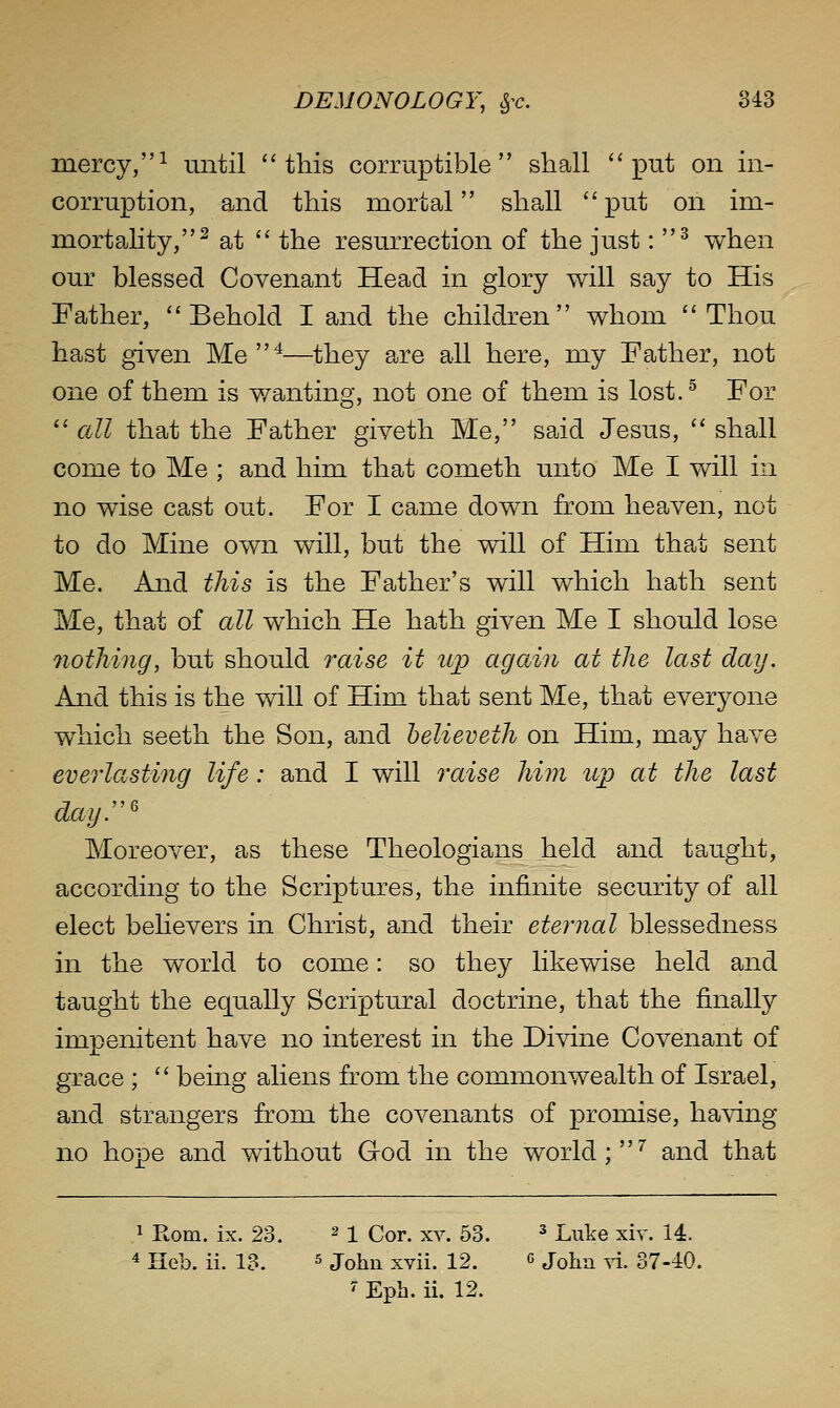 mercy,^ until this corruptible shall put on in- corruption, and this mortal shpoU put on im- mortahty,^ at  the resurrection of the just: ^ when our blessed Covenant Head in glory will say to His Father, Behold I and the children whom Thou hast given Me^—they are all here, my Father, not one of them is wanting, not one of them is lost. ^ For  all that the Father giveth Me, said Jesus,  shall come to Me ; and him that cometh unto Me I will in no wise cast out. For I came down from heaven, not to do Mine own will, but the will of Him that sent Me. And this is the Father's will which hath sent Me, that of all which He hath given Me I should lose nothing, but should raise it il^d again at the last dag. And this is the will of Him that sent Me, that everyone which seeth the Son, and helieveth on Him, may have everlasting life: and I will raise him up at the last dayr' Moreover, as these Theologians held and taught, according to the Scriptures, the infinite security of all elect believers in Christ, and their eternal blessedness in the world to come: so they likewise held and taught the equally Scriptural doctrine, that the finally impenitent have no interest in the Divine Covenant of grace ;  being aliens from the commonwealth of Israel, and strangers from the covenants of promise, having no hope and without God in the world ;^ and that 1 Rom. ix. 23. ^1 Cor. xv. 53. ^ Luke xiv. 14. 4 Iieb. ii. 13. ^ johu xvii. 12. g Jq]^.^ ^^. 37.40. 7 Eph. ii. 12.