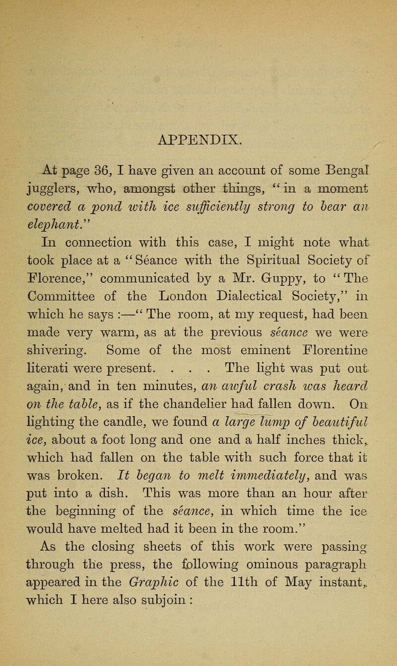 At page 36, I have given an account of some Bengal jugglers, who, amongst other things, in a moment covered a pond with ice sufficiently strong to hear an elephant.'' In connection with this case, I might note what took place at a  Seance with the Spiritual Society of Florence, communicated by a Mr. Guppy, to  The Committee of the London Dialectical Society, in which he says :— The room, at my request, had been made very warm, as at the previous seance we were shivering. Some of the most eminent Florentine literati were present. . . . The light was put out again,-and in ten minutes, an aioful crash was heard on the table, as if the chandelier had fallen down. On lighting the candle, we found a large lump of heauJiful ice, about a foot long and one and a half inches thick,, which had fallen on the table with such force that it was broken. It began to melt immediately, and was put into a dish. This was more than an hour after the beginning of the seance, in which time the ice would have melted had it been in the room. As the closing sheets of this work were passing through the press, the following ominous paragraph appeared in the Graphic of the 11th of May instant,, which I here also subjoin :