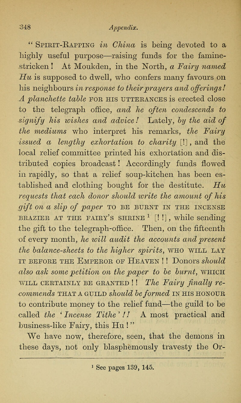  Spirit-Eapping in China is being devoted to a highly useful purpose—raising funds for the famine- stricken ! At Moukden, in the North, a Fairy named Hu is supposed to dwell, who confers many favours on his neighbours in response to their prayers and offerings! A planchette table for his utterances is erected close to the telegraph office, and he often condescends to signify his loishes and advice I La^tely, by the aid of the mediums who interpret his remarks, the Fairy issued a lengthy exhortation to charity [!], and the local relief committee printed his exhortation and dis- tributed copies broadcast! Accordingly funds flowed in rapidly, so that a relief soup-kitchen has been es- tablished and clothing bought for the destitute. Hit requests that each donor should write the amount of his gift on a slip of paper to be burnt in the incense BRAZIER AT THE fairy's SHRINE ^ [W], while sending .the gift to the telegraph-office. Then, on the fifteenth of every month, he will audit the accounts and present the balance-sheets to the higher spirits, who will lay IT before the Emperor of Heaven !! Donors should also asJc some petition on the paper to be burnt, which Y/iLL CERTAINLY BE GRANTED !! The Fairy finally re- commends THAT A GUILD should be formed in his honour to contribute money to the relief fund—the guild to be called the ' Incense Tithe ' f I A most practical and business-like Fairy, this Hu !  We have now, therefore, seen, that the demons in these days, not only blasphemously travesty the Or-