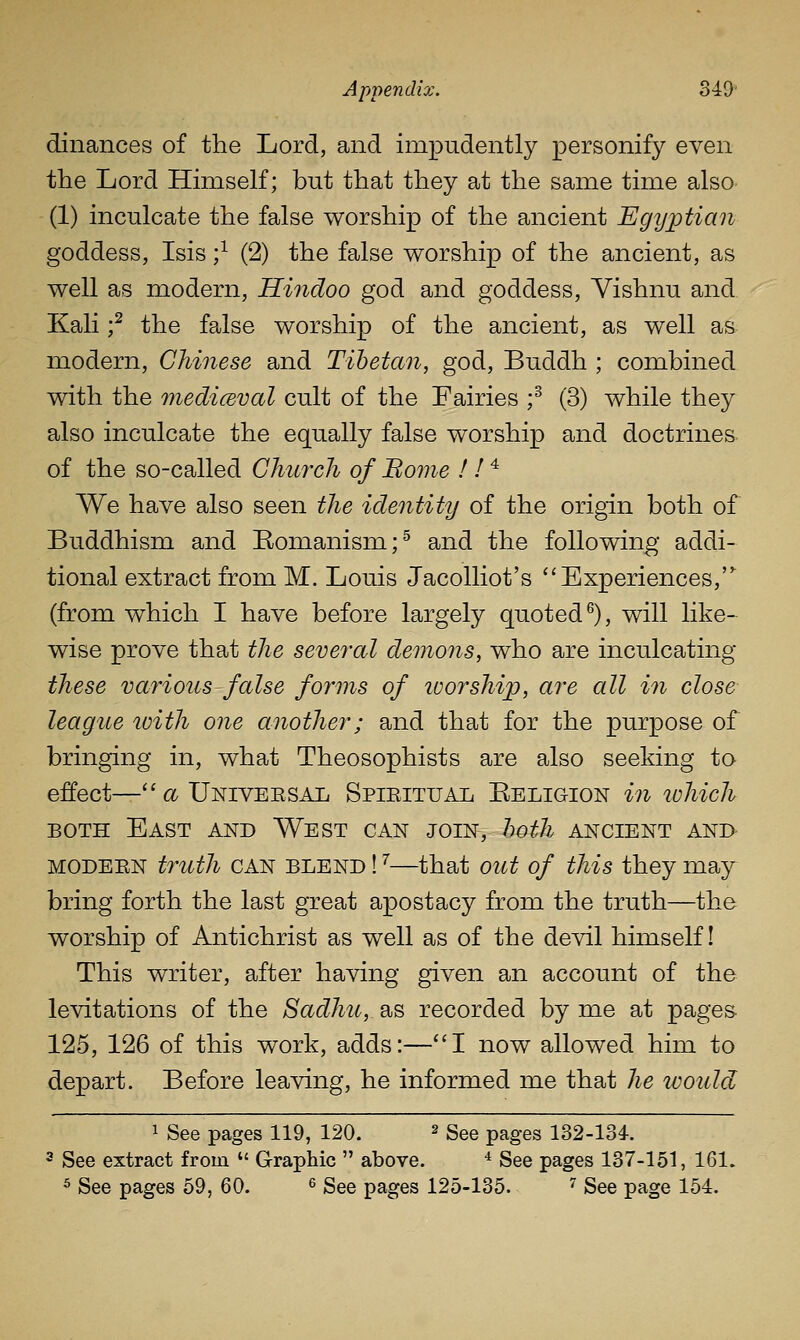 dinances of the Lord, and impudently personify even the Lord Himself; but that they at the same time also (1) inculcate the false worship of the ancient Egijptian goddess, Isis ;^ (2) the false worship of the ancient, as well as modern, Hindoo god and goddess, Vishnu and Kali f the fpJse worship of the ancient, as well as modern, Chinese and Tibetan, god, Buddh ; combined with the medicBval cult of the Fairies f (3) while they also inculcate the equally false worship and doctrines- of the so-called Church of Borne ! I ^ We have also seen the identity of the origin both of Buddhism and Komanism;^ and the following addi- tional extract from M. Louis Jacolliot's ''Experiences, (from which I have before largely quoted^), will like^ wise prove that the several demons, who are inculcating these various false forms of tvorship, are all in close league ivith one another; and that for the purpose of bringing in, what Theosophists are also seeking to effect—''<x Univeesal Spieitual Eeligion in lohich BOTH East and West can join, hoth ancient and- MODEEN truth CAN BLEND! ^—that out of this they may bring forth the last great apostacy from the truth—the worship of Antichrist as well as of the devil himself! This writer, after having given an account of the levitations of the Sadhu, as recorded by me at pages- 125, 126 of this work, adds:—''I now allowed him to depart. Before leaving, he informed me that he would 1 See pages 119, 120. ^ gge pages 132-134-. 2 See extract from  Graphic  above. ^ See pages 137-151, 161. ^ See pages 59, 60. ^ See pages 125-135. ^ See page 154.