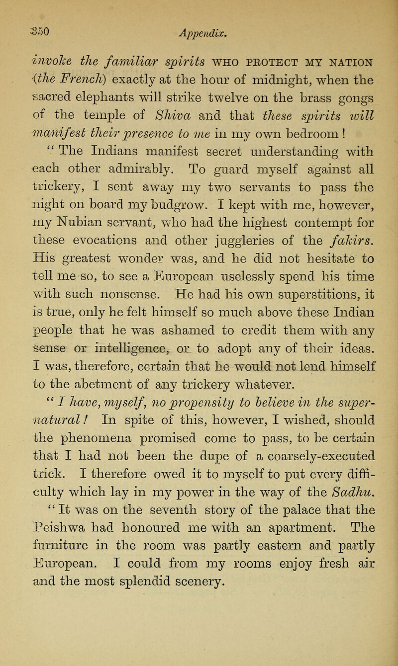invoke the familiar spirits who peotect my nation {the French) exactly at the hour of midnight, when the isacred elephants will strike twelve on the brass gongs of the temple of Shiva and that these spirits loill ma7iifest their presence to me in my own bedroom !  The Indians manifest secret miderstanding with each other admirably. To guard myself against all trickery, I sent away my two servants to pass the night on board my budgrow. I kept with me, however, my Nubian servant, vvho had the highest contempt for these evocations and other juggleries of the fahirs. His greatest wonder was, and he did not hesita-te to tell me so, to see a European uselessly spend his time wdth such nonsense. He had his own superstitions, it is true, only he felt himself so much above these Indian people that he was ashamed to credit them with any sense or intelligence, or to adopt any of their ideas. I was, therefore, certain that he would not lend himself to the abetment of any trickery v/hatever. '' I have, myself, no propensity to believe in the super- natural ! In spite of this, however, I wished, should the phenomena promised come to pass, to be certain that I had not been the dupe of a coarsely-executed trick. I therefore owed it to m.yself to put every diffi- culty which lay in my power in the way of the Sadhu.  It was on the seventh story of the palace that the Peishwa had honoured me with an apartment. The furniture in the room was partly eastern and partly European. I could from my rooms enjoy fresh air and the most splendid scenery.
