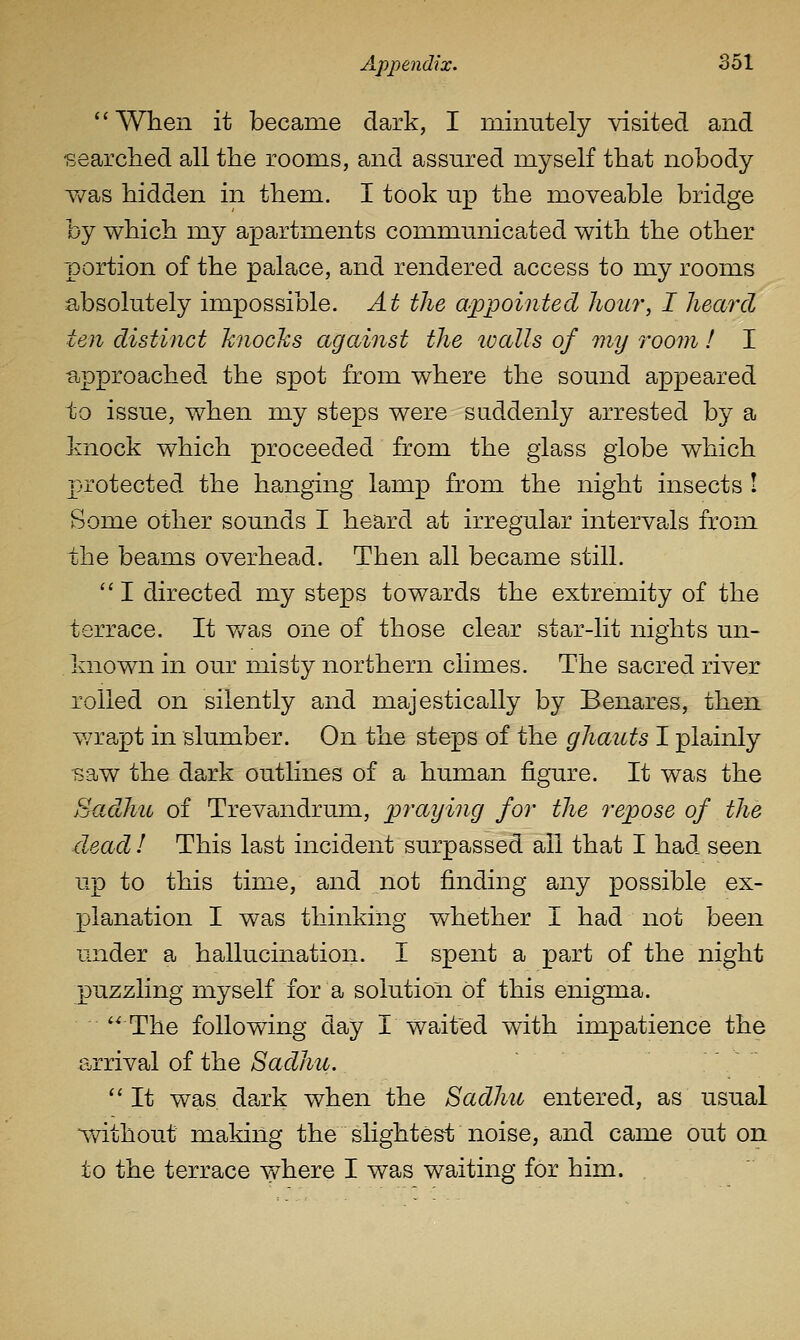  When it became dark, I minutely visited and •searched all the rooms, and assured myself that nobody Y/as hidden in them. I took up the moveable bridge by which my apartments communicated with the other portion of the palace, and rendered access to my rooms absolutely impossible. At the appointed hour, I heard ten distinct knocJcs against the loalls of my room! I ■approached the spot from where the sound appeared to issue, when my steps were suddenly arrested by a knock which proceeded from the glass globe which X:-rotected the hanging lamp from the night insects I Some other sounds I heard at irregular intervals from the beams overhead. Then all became still. '' I directed my steps towards the extremity of the terrace. It was one of those clear star-lit nights un- known in our misty northern climes. The sacred river rolled on silently and majestically by Benares, then v/rapt in slumber. On the steps of the ghauts I plainly -saw the dark outlines of a human figure. It was the Badhu of Trevandrum, praying for the repose of the dead I This last incident surpassed ail that I had seen up to this time, and not finding any possible ex- planation I was thinking whether I had not been under a hallucination. I spent a part of the night puzzling myself for a solution of this enigma. The following day I waited with impatience the arrival of the Sadhu.  It was. dark when the Sadhu entered, as usual %vithout making the slightest noise, and came out on to the terrace where I was waiting for him.