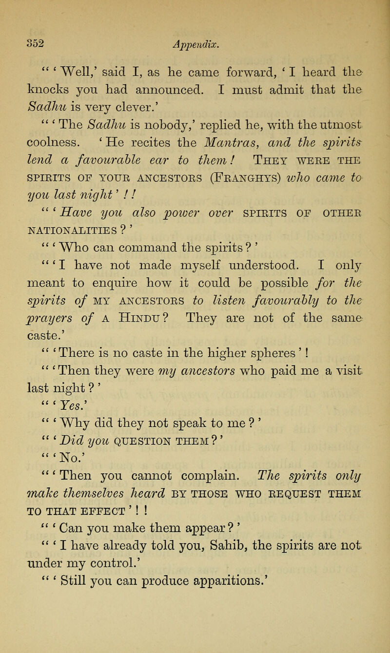  ' Well,' said I, as lie came forward, ' I heard tlie knocks you had announced. I niu.st admit that the Sadhu is very clever.'  ' The Sadhu is nobody,' replied he, with the utmost coolness. ' He recites the Mantras, and the spirits lend a favourable ear to them! They weee the SPiEiTS OF YOUR ANCESTORS (Feanghys) loho cavie to you last night' ! !  ' Have you also jpoioer over spirits of othee NATIONALITIES ? ' <«' Who can command the spirits ? ' *''I have not made myself understood. I only meant to enquire how it could be possible for the spirits of MY ANCESTOES to Usteu favourably to the prayers of A Hindu? They are not of the same caste.' '' ' There is no caste in the higher spheres'! '' 'Then they were 77iy ancestors who paid me a ^dsit last night ? '  ' Yes:  ' Why did they not speak to me ? '  ' Did you question them ?' 'No.' ' Then you cannot complain. The spirits only maJce themselves heard by those who request them TO THAT effect ' ! ! *'' Can you make them appear? ' *'' I have already told you, Sahib, the spirits are not under my control.'  ' Still you can produce apparitions.'