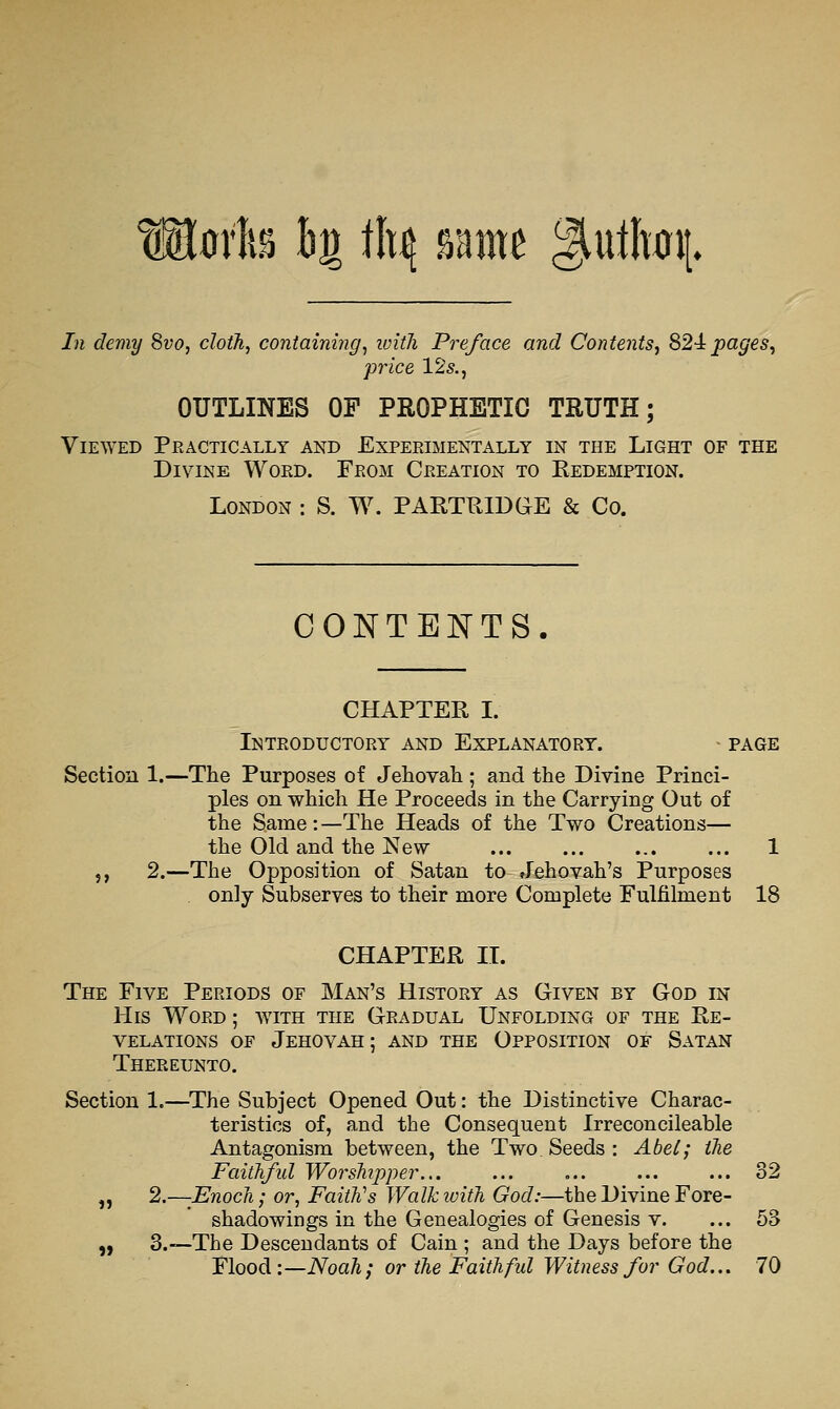 Oi\ mh h^ tl^ same giullwi[. In demy 8vo, cloth, containing, ivitli Preface and Contents, 824: pages, price 12s., OUTLINES OF PROPHETIC TRUTH; Viewed Practically and Experimentally in the Light of the Divine Word. From Creation to Redemption. London : S. W. PARTRIDGE & Co. CO]SrTE]S[TS. CHAPTER I. Introductory and Explanatory. • page Section 1.—The Purposes of Jehovali; and the Divine Princi- ples on which He Proceeds in the Carrying Out of the Same : —The Heads of the Two Creations— the Old and the New 1 J, 2.—The Opposition of Satan to Jehovah's Purposes only Subserves to their more Complete Fulfilment 18 CHAPTER XL The Five Periods of Man's History as Given by God in His Word ; with the Gradual Unfolding of the Re- velations of Jehovah; and the Opposition of Satan Thereunto. Section 1.—^The Subject Opened Out: the Distinctive Charac- teristics of, and the Consequent Irreconcileable Antagonism between, the Two Seeds : Abel; the FaitJifid WorsTiipper... ... ... ... ... 32 „ 2.—Enoch; or, Faith's Walkivith God:—the Divine Fore- shadowings in the Genealogies of Genesis v. ... 53 „ 3.—The Descendants of Cain ; and the Days before the Flood:—Noah; or the Faithful Witness for God.., 70