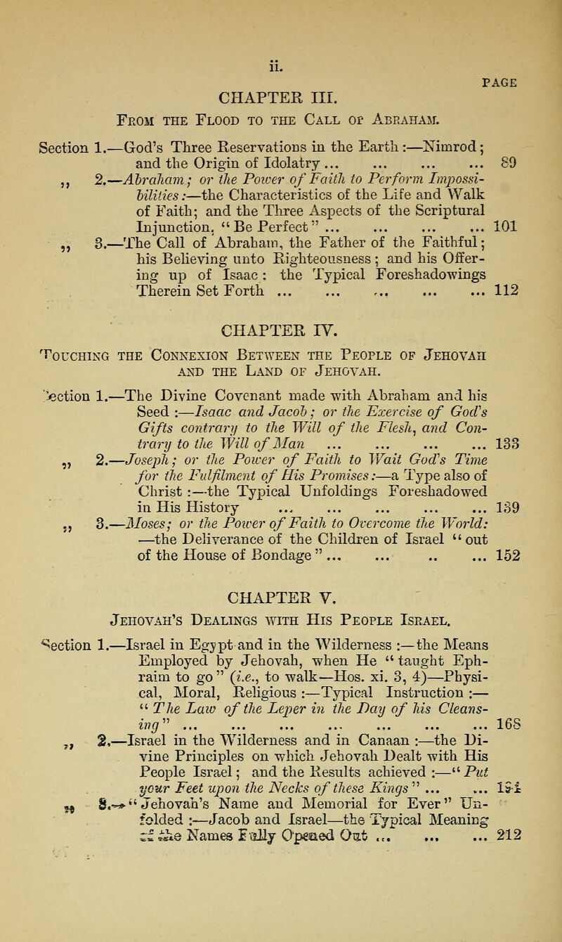 PAGE CHAPTER III. From the Flood to the Call or Abraham. Section 1.—God's Three Reservations in tlie Earth :—Nimrod; and the Origin of Idolatry ... ... ... ... 89 ,, 2.—AbrdJiam; or the Power of Faith to Perform Impossi- hiliiies:—the Characteristics of the Life and Walk of Faith; and the Three Aspects of the Scriptural Injunction,  Be Perfect 101 „ 3.—The Call of Abrahain, the Father of the Faithful; his Believing unto Righteousness ; and his Offer- ing up of Isaac : the Typical Foreshadowings Therein Set Forth 112 CHAPTER IV. Touching the Connexion Between the People of Jehovah AND the Land of Jehovah, Ejection 1.—The Divine Covenant made with Abraham and his Seed :—Isaac and Jacoh; or the Exercise of GocVs Gifts contrarif to the Will of the Fleshy and Con- trary to the Will of Man 133 „ 2.—Joseph; or the Power of Faith to Wait God's Time for the Fulfilment of His Promises:—a Type also of Christ :—the Typical Unfoldings Foreshadowed in His History ... ... ... ... ... 139 J J 3.—Moses; or the Power of Faith to Overcome the World: —the Deliverance of the Children of Israel out of the House of Bondage  152 CHAPTER V. Jehovah's Dealings with His People Israel. Section 1.—Israel in Egypt and in the Wilderness :—the Means Employed by Jehovah, when He  taught Eph- raim to go  (f.e., to walk—Hos. xi. 3, 4)—Physi- cal, Moral, Religious :—Typical Instruction :—  The Laiu of the Leper in the Day of his Cleans- ing'' 168 ^, 2,—Israel in the Wilderness and in Canaan :—the Di- vine Principles on which Jehovah Dealt with His People Israel; and the Results achieved:—'•'■ Put your Feet upon the Necks of these Kings' ... ... 191 ^ S.-**'Jehovah's Name and Memorial for Ever Un- folded :—Jacob and Israel—the Typical Meaning c^ iie Names i ally O'peaed Out 212