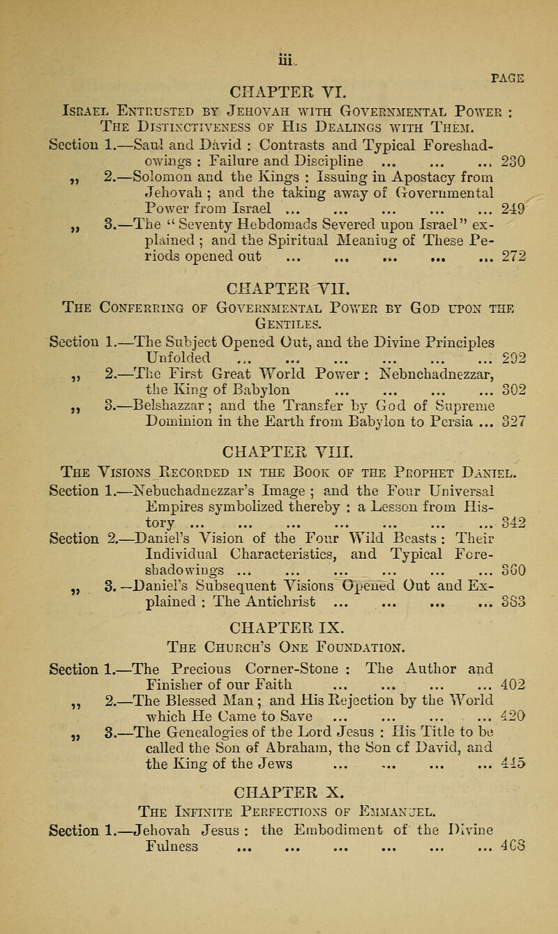 PAGE CHAPTER YI. Israel Entrusted by Jehovah with Governmental Power : The Distinctiveness of His Dealings with Them. Section 1.—Saul and David : Contrasts and Typical Foreshad- ovv'ings : Failure and. Discipline ... ... ... 230 ,, 2.—Solomon and the Kings : Issuing in Apostacy from Jehovah ; and the taking away of (rovernmental Power from Israel ... ... ... ... ... 24:9 „ 3.—The  Seventy Hebdomads Severed upon Israel ex- plained ; and tlie Spiritual Meaning of These Pe- riods opened out ... ... ... 272 CHAPTER YII. The Conferring of Governmental Pov^er by God upon the Gentiles. Section 1.—The Subject Opened Out, and the Divine Principles Unfolded 292 ,, 2.—The First Great World Povrer : Nebuchadnezzar, the King of Babylon ... ... ... ... 302 „ 3.—Belshazzar; and the Transfer by God of Supreme Dominion in the Earth from Babylon to Persia ... 327 CHAPTER YIII. Tee Yisions Recorded in the Book of the Prophet Daniel. Section 1.—Nebuchadnezzar's Image ; and the Four Universal Empires symbolized thereby : a Lesson from His- tory ... 342 Section 2.—^Daniel's Yision of the Four Wild Beasts : Their Individual Characteristics, and Typical Fore- shadowings ... ... ... ... ... ... 3G0 „ 3. —Daniel's Subsequent Yisions Opened Out and Ex- plained : The Antichrist ... ... ... ... 883 CHAPTER IX. The Church's One Foundation. Section 1.—The Precious Corner-Stone : The Author and Finisher of our Faith ... ... ... ... 402 ,, 2.—The Blessed Man ; and His Rejection by the World which He Came to Save ... ... ... ... 420 „ 3.—The Genealogies of the Lord Jesus : His Title to be called the Son of Abraham, the Son of David, and the King of the Jews ... 415 CHAPTER X. The Infinite Perfections of Emmanjel. Section 1.—Jehovah Jesus : the Embodiment of the Divine Fulness 4G8