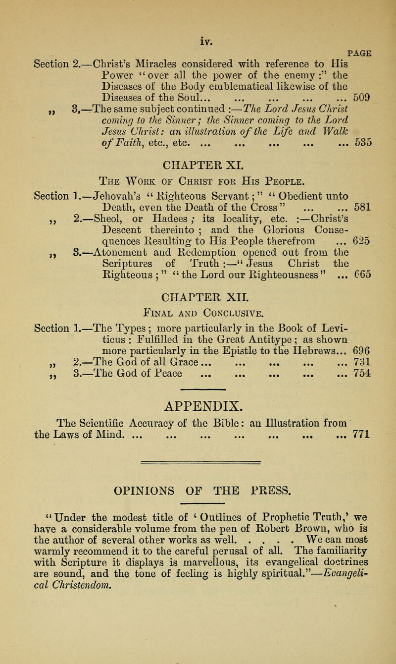 PAGE Section 2.—Christ's Miracles considered with reference to His Power over all the power of the enemy : the Diseases of the Body emblematical likewise of the Diseases of the Soul... ... ... ... ... 509 „ 3,—The same subject continued :—The Lord Jesus Clirist coming to the Sinner; the Sinner coming to the Lord Jesus Christ: an illustration of the Life and Walk of Faith^ etc., etc. ... ... ... ... ... 635 CHAPTER XI. The Work of Christ for His People. Section 1.—Jehovah's  Righteous Servant;   Obedient unto Death, even the Death of the Cross ... ... 581 ,, 2.—Sheol, or Hadees ; its locality, etc. :—Christ's Descent thereinto ; and the Glorious Conse- quences Resulting to His People therefrom ... 625 ;, 3.—Atonement and Redemption opened out from the Scriptures of Truth :— Jesus Christ the Righteous ;   the Lord our Righteousness ... 665 CHAPTER XIL Final and Conclusive. Section 1.—The Types ; more particularly in the Book of Levi- ticus : Fulfilled in the Great Antitype; as shown more particularly in the Epistle to the Hebrews.., 696 „ 2.—The God of all Grace 731 „ 3.—The God of Peace 754 APPENDIX. The Scientific Accuracy of the Bible: an Illustration from the Laws of Mind 771 OPINIONS OF THE PRESS.  Under the modest title of ' Outlines of Prophetic Truth,' we have a considerable volume from the pen of Robert Brown, who is the author of several other works as well We can most warmly recommend it to the careful perusal of all. The familiarity with Scripture it displays is marvellous, its evangelical doctrines are sound, and the tone of feeling is highly spiritual.—Evangeli- cal Christendom.