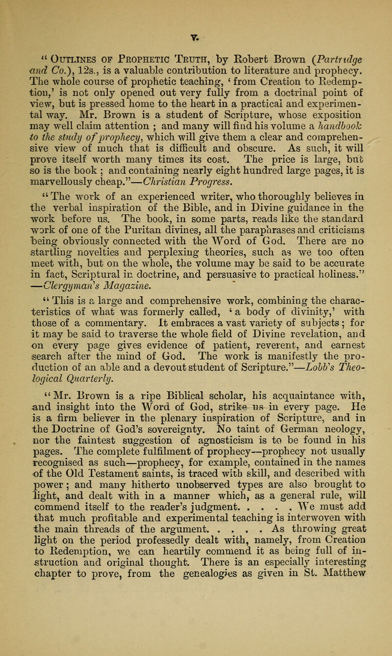  Outlines of Prophetic Truth, by Robert Brown (Partridge nnd Co.), 128., is a valuable contribution to literature and prophecy. The whole course of prophetic teaching, ' from Creation to Redemp- tion,' is not only opened out very fully from a doctrinal point of view, but is pressed home to the heart in a practical and experimen- tal way. Mr, Brown is a student of Scripture, whose exposition may well claim attention ; and many will find his volume a handbook to the study of prophecy^ which will give them a clear and comprehen- sive view of much that is difficult and obscure. As such, it will prove itself worth many times its cost. The price is large, but so is the book ; and containing nearly eight hundred large pages, it is marvellously cheap.—Christian Progress.  The work of an experienced writer, who thoroughly believes in the verbal inspiration of the Bible, and in Divine guidance in the work before us. The book, in some parts, reads like the standard work of one of the Puritan divines, all the paraphrases and criticisms being obviously connected with the Word of God. There are no startling novelties and perplexing theories, such as we too often meet with, but on the whole, the volume may be said to be accurate in fact, Scriptural in doctrine, and persuasive to practical holiness.' —Clergymaii's Magazine.  This is a large and comprehensive work, combining the charac- teristics of what was formerly called, ' a body of divinity,' with those of a commentary. It embraces a vast variety of subjects ; for it may be said to traverse the whole field of Divine revelation, and on every page gives evidence of x^atient, reverent, and earnest search after the mind of God. The work is manifestly the pro- duction of an able and a devout student of Scripture.—LohVs Theo- logical Quarterly. Mr. Brown is a ripe Biblical scholar, his acquaintance with, and insight into the Word of God, strike iis in every page. He is a firm believer in the plenary inspiration of Scripture, and in the Doctrine of God's sovereignty. No taint of German neology, nor the faintest suggestion of agnosticism is to be found in his pages. The complete fulfilment of prophecy—prophecy not usually recognised as such—prophecy, for example, contained in the names of the Old Testament saints, is traced with skill, and described with power; and many hitherto unobserved types are also brought to light, and dealt with in a manner which, as a general rule, will commend itself to the reader's judgment We must add that much profitable and experimental teaching is interwoven with the main threads of the argument As throwing great light on the period professedly dealt with, namely, from Creation to Redemption, we can heartily commend it as being full of in- struction and original thought. There is an especially interesting chapter to prove, from the genealogies as given in St. Matthew