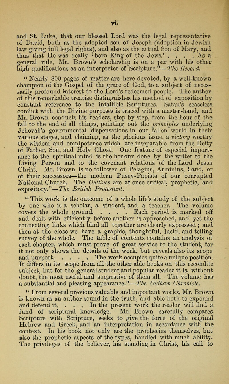 Yli and St. Luke, that our blessed Lord was tlie legal representative of David, both as the adopted son of Joseph (adoption in Jewish law giving full legal rights), and also as the actual Son of Mary, and thus that He was really ' born King of the Jews.' . . . . As a general rule, Mr. Brown's scholarship is on a par with his other high qualifications as an interpreter of Scripture.—The Record. Nearly 800 pages of matter are here devoted, by a well-known champion of the Gospel of the grace of God, to a subject of neces- sarily profound interest to the Lord's redeemed people. The author of this remarkable treatise distinguishes his method of exposition by constant reference to the infallible Scriptures. Satan's ceaseless conflict with the Divine purposes is traced v/ith a master-hand, and Mr. Brown conducts his readers, step by step, from the hour of the fall to the end of all things, pointing out the principles underlying Jehovah's governmental dispensations in our fallen world in their various stages, and claiming, as the glorious issue, a victory worthy the wisdom and omnipotence which are inseparable from the Deit^'' of Father, Son, and Holy Ghost. One feature of especial import- ance to the spiritual mind is the honour done by the writer to the Living Person and to the covenant relations of the Lord Jesus Christ. Mr. Brown is no follower of Pelagius, Arminius, Laud, or of their successors—the modern Pusey-Papists of our corrupted National Church. The Outlines are at once critical, prophetic, and expository.—The British Protestant. This work is the outcome of a whole life's study of the subject by one who is a scholar, a student, and a teacher. The volume covers the whole ground Each period is marked off and dealt with efficiently before another is approached, and yet th© connecting links which bind all together are clearly expressed ; and then at the close we have a graphic, thoughtful, lucid, and telling survey of the whole. The table of contents contains an analysis of each chapter, which must prove of great service to the student, for it not only shows the details of the work, but reveals also its scope and purport The work occupies quite a unique position. It differs in its scope from all the other able books on this recondite subject, but for the general student and popular reader it is, without doubt, the most useful and suggestive of them all. The volume has a substantial and pleasing appearance.—The Oldham Chronicle.  From several previous valuable and important works, Mr. Browa is known as an author sound in the truth, and able both to expound and defend it. . . . In the present work the reader will find a fund of scriptural knowledge. Mr. Brown carefully compares Scripture with Scripture, seeks to give the force of the original Hebrew and Greek, and an interpretation in accordance with th& context. In his book not only are the prophecies themselves, but also the prophetic aspects of the types, handled with much ability. The privileges of the believer, his standing in Christ, his call ta