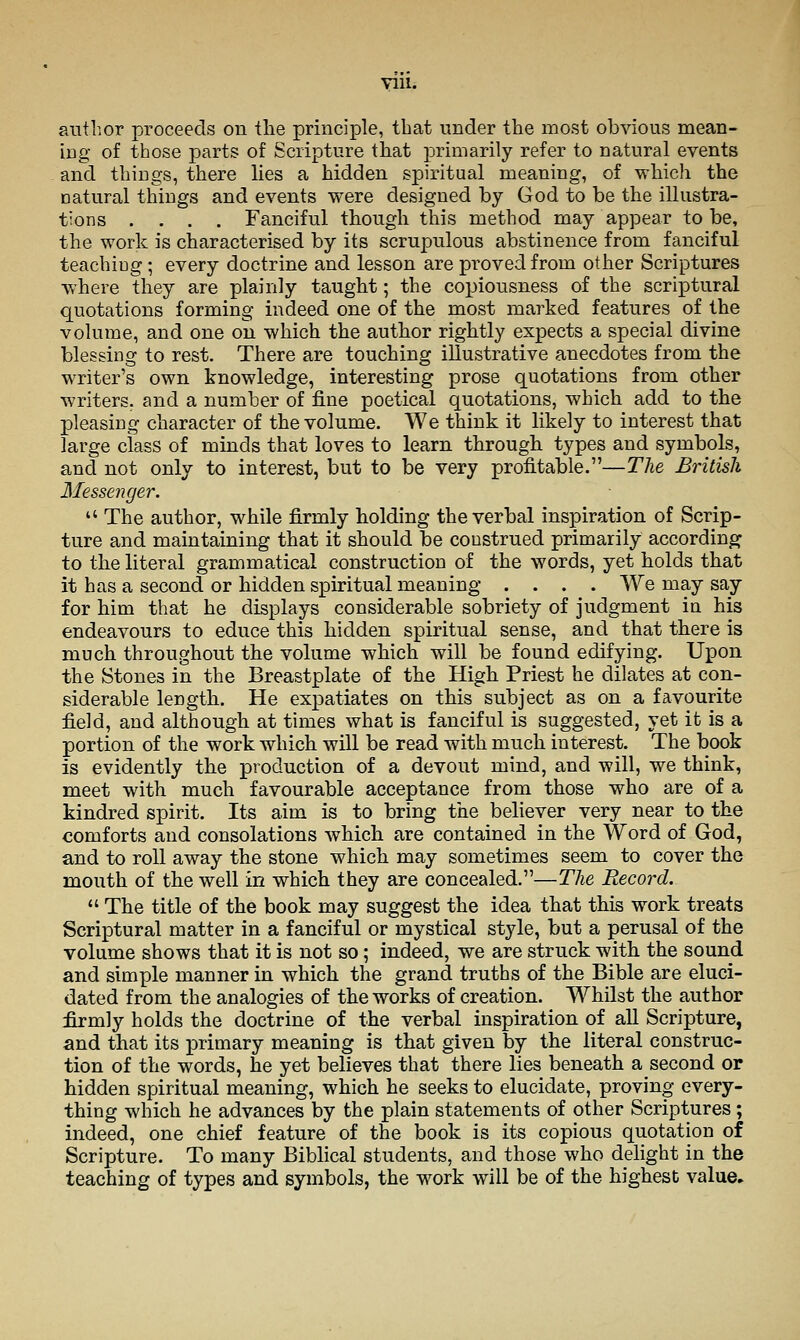 Till. author proceeds on tlie principle, that under the most obvious mean- ing of those parts of Scripture that primarily refer to natural events and things, there lies a hidden spiritual meaning, of which the natural things and events were designed by God to be the illustra- tions .... Fanciful though this method may appear to be, the work is characterised by its scrupulous abstinence from fanciful teaching ; every doctrine and lesson are proved from other Scriptures where they are plainly taught; the copiousness of the scriptural quotations forming indeed one of the most marked features of the volume, and one on which the author rightly expects a special divine blessing to rest. There are touching illustrative anecdotes from the writer's own knowledge, interesting prose quotations from other writers, and a number of fine poetical quotations, which add to the pleasing character of the volume. We think it likely to interest that large class of minds that loves to learn through types and symbols, and not only to interest, but to be very profitable.—The British Messenger.  The author, while firmly holding the verbal inspiration of Scrip- ture and maintaining that it should be coustrued primarily according to the literal grammatical construction of the words, yet holds that it has a second or hidden spiritual meaning .... We may say for him that he displays considerable sobriety of judgment in his endeavours to educe this hidden spiritual sense, and that there is much throughout the volume which will be found edifying. Upon the Stones in the Breastplate of the High Priest he dilates at con- siderable length. He expatiates on this subject as on a favourite field, and although at times what is fanciful is suggested, yet it is a portion of the work which will be read with much interest. The book is evidently the production of a devout mind, and will, we think, meet with much favourable acceptance from those who are of a kindred spirit. Its aim is to bring the believer very near to the comforts and consolations which are contained in the Word of God, and to roll away the stone which may sometimes seem to cover the mouth of the well in which they are concealed.—The Record.  The title of the book may suggest the idea that this work treats Scriptural matter in a fanciful or mystical style, but a perusal of the volume shows that it is not so; indeed, we are struck with the sound and simple manner in which the grand truths of the Bible are eluci- dated from the analogies of the works of creation. Whilst the author firmly holds the doctrine of the verbal inspiration of aU Scripture, and that its primary meaning is that given by the literal construc- tion of the words, he yet believes that there lies beneath a second or hidden spiritual meaning, which he seeks to elucidate, proving every- thing which he advances by the plain statements of other Scriptures; indeed, one chief feature of the book is its copious quotation of Scripture. To many Biblical students, and those who delight in the teaching of types and symbols, the work will be of the highest value.