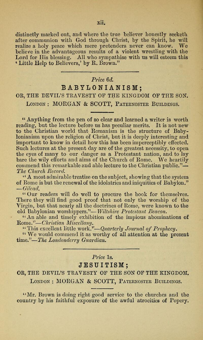Xll, distinctly marked out, and wliere the trae believer honestly seeketh after communion -with God through Christ, by the Spirit, he will realize a holy peace which mere pretenders never can know. We believe in the advantageous results of a violent wrestling with the Lord for His blessing. All who sympathise with us will esteem this ' Little Help to Believers,' by R. Brown. Price 6d. BABYLONIANISM; OK, THE DEVIL'S TEAVESTY OF THE KINGDOM OF THE SON. London : MORGAN & SCOTT, Paternoster Buildings.  Anything from the pen of so clear and learned a writer is worth reading, but the lecture before us has peculiar merits. It is not new to the Christian world that Romanism is the structure of Baby- lonianism upon the religion of Christ, but it is deeply interesting and important to know in detail how this has been imperceptibly effected. Such lectures at the present day are of the greatest necessity, to open the eyes of many to our danger as a Protestant nation, and to lay bare the wily efforts and aims of the Church of Rome. AVe heartily commend this remarkable and able lecture to the Christian public.— The Church Record.  A most admirable treatise on the subject, showing that the system of Rome is but the renewal of the idolatries and iniquities of Babylon. —Gilead.  Our readers will do well to procure the book for themselves. There they will find good proof that not only the worship of the A'irgin, but that nearly all the doctrines of Rome, were known to the old Babylonian worshippers.—Wiltshire Protestant Beacon. ''An able and timely exhibition of the impious abominations of Rome.''— Christian Miscellany. This excellent little work.—Quarterly Journal of Prophecy.  We would commend it as worthy of all attention at the present time.—The Londonderry Guardian. Price Is. JESUITISM; OR, THE DEVIL'S TRAVESTY OF THE SON OP THE KINGDOM. London : MORGAN & SCOTT, Paternoster Buildings. Mr. Brown is doing right good service to the churches and the country by his faithful exposure of the awful atrocities of Popery.