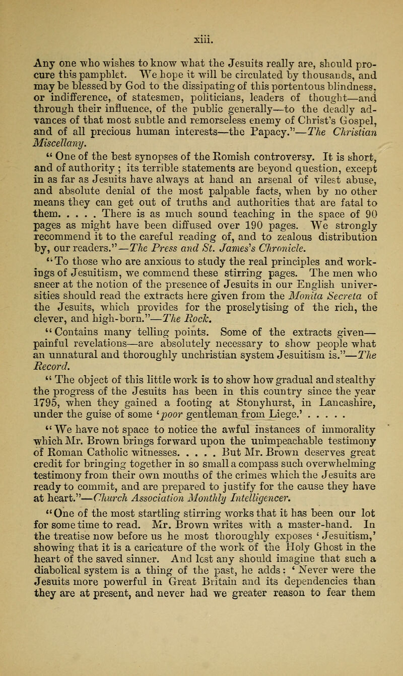 Xlll. Any one who wishes to know what the Jesuits really are, should pro- cure this pamphlet. We hope it will be circulated by thousands, and may be blessed by God to the dissipating of this portentous blindness. or indifference, of statesmen, politicians, leaders of thought—and through their influence, of the public generally—to the deadly ad- Tances of that most subtle and remorseless enemy of Christ's Gospel, and of all precious human interests—the Papacy.—The Christian Miscellany. *' One of the best synopses of the Romish controversy. It is short, and of authority ; its terrible statements are beyond question, except in as far as Jesuits have always at hand an arsenal of vilest abuse, and absolute denial of the most palpable facts, when by no other means they can get out of truths and authorities that are fatal to them There is as much sound teaching in the space of 90 pages as might have been diffused over 190 pages. We strongly recommend it to the careful reading of, and to zealous distribution by, our readers.—The Press and St. Jameses Chronicle. *'To those who are anxious to study the real principles and work- ings of Jesuitism, we commend these stirring pages. The men who sneer at the notion of the presence of Jesuits in our English univer- sities should read the extracts here given from the Monita Secreta of the Jesuits, which provides for the proselytising of the rich, the clever, and high-born.—The RocTc. Contains many telling points. Some of the extracts given— painful revelations—are alDsolutely necessary to show people what an unnatural and thoroughly unchristian system Jesuitism is.—The Record.  The object of this little work is to show how gradual and stealthy the progress of the Jesuits has been in this country since the year 1795, when they gained a footing at Stonyhurst, in Lancashire, under the guise of some ''poor gentleman from Liege.' We have not space to notice the awful instances of immorality which Mr. Brown brings forward upon the unimpeachable testimony of Roman Catholic witnesses But Mr. Brown deserves great credit for bringing together in so small a compass such overwhelming testimony from their own mouths of the crimes which the Jesuits are ready to commit, and are prepared to j ustify for the cause they have at heart.—Church Association Monthly Intelligencer. One of the most startling stirring works that it has been our lot for some time to read. Mr. Brown writes with a master-hand. In the treatise now before us he most thoroughly exposes ' Jesuitism,' showing that it is a caricature of the work of the Holy Ghost in the heart of the saved sinner. And lest any should imagine that such a diabolical system is a thing of the past, he adds: ' iSTever were the Jesuits more powerful in Great Britain and its dependencies than they are at present, and never had we greater reason to fear them