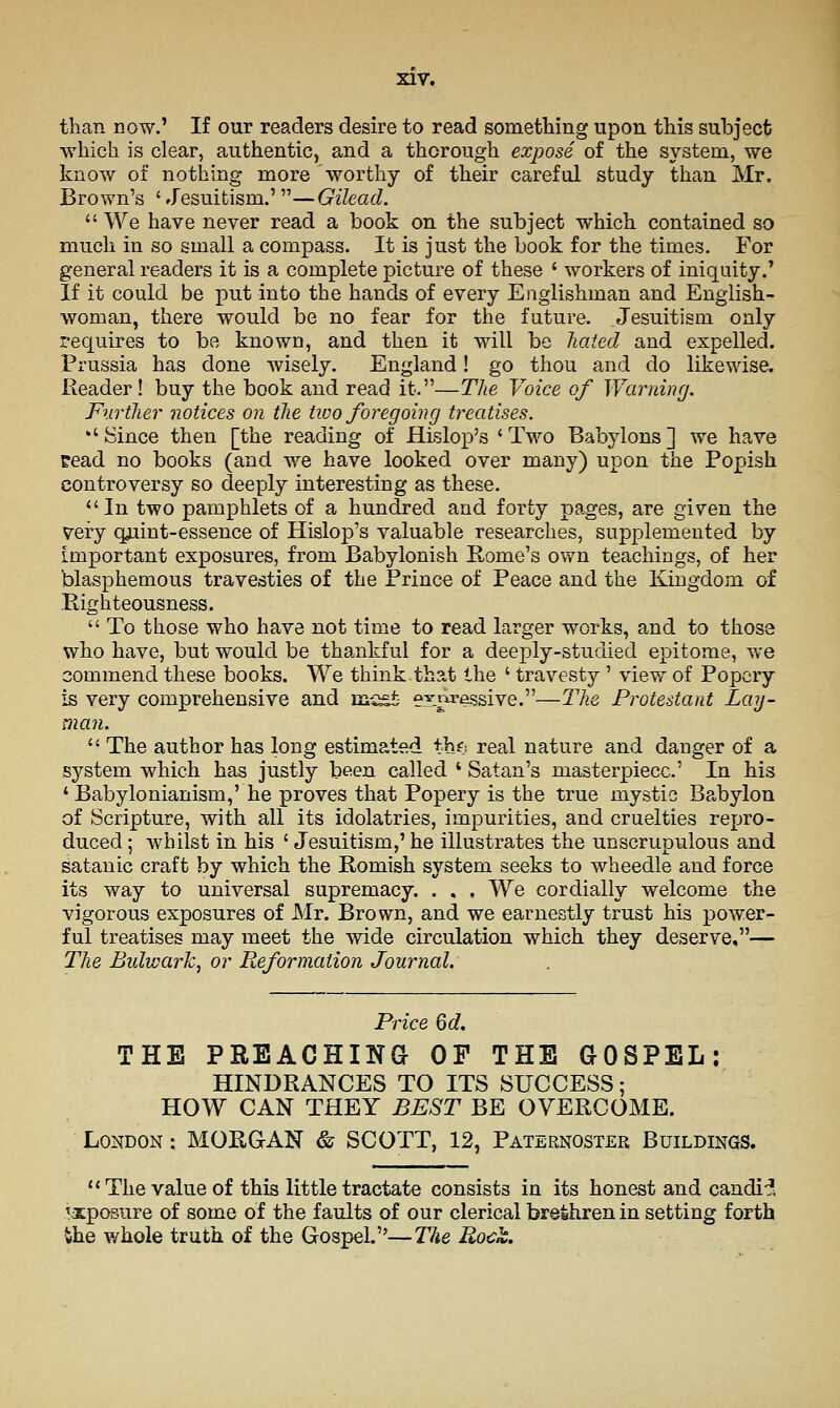 than now.' If our readers desire to read something upon this subject which is clear, authentic, a.nd a thorough expose of the system, we know of nothing more worthy of their careful study than Mr. Brown's ' Jesuitism.'—Gilead.  We have never read a book on the subject which contained so much in so small a compass. It is just the book for the times. For general readers it is a complete picture of these ' workers of iniquity.' If it could be put into the hands of every Englishman and English- woman, there would be no fear for the future. Jesuitism only requires to be known, and then it will be hated and expelled. Prussia has done wisely. England! go thou and do likewise. Reader! buy the book and read it.—The Voice of Warning. Further notices on the two foregoing treatises. ''Since then [the reading of Hislop's 'Two Babylons] we have pead no books (and we have looked over many) upon the Popish controversy so deeply interesting as these. In two pamphlets of a hundred and forty pages, are given the very qjiint-essence of Hislop's valuable researches, supplemented by important exposures, from Babylonish Rome's own teachings, of her blasphemous travesties of the Prince of Peace and the Kingdom of Righteousness.  To those who have not time to read larger works, and to those who have, but would be tha,nkful for a deeply-studied epitome, we commend these books. We think.that the ' travesty ' view of Popery is very comprehensive and mc^ expressive.—The Protestant Lay- man.  The author has long estimated tbf; real nature and danger of a system which has justly been called ' Satan's masterpiece' In his ' Babylonianism,' he proves that Popery is the true mystic Babylon of Scripture, with all its idolatries, impurities, and cruelties repro- duced ; whilst in his ' Jesuitism,' he illustrates the unscrupulous and Satanic craft by which the Romish system seeks to wheedle and force its way to universal supremacy. . . . We cordially welcome the vigorous exposures of Mr. Brown, and we earnestly trust his power- ful treatises may meet the wide circulation which they deserve,— The Bidwark, or Reformation Journal. Price 6d, THE PREACHING OF THE GOSPEL: HINDRANCES TO ITS SUCCESS; HOW CAN THEY BEST BE OVERCOME. London : MORGAN & SCOTT, 12, Paternoster Buildings. The value of this little tractate consists in its honest and candif. exposure of some of the faults of our clerical brethren in setting forth the whole truth of the Gospel.—J'he Rock.