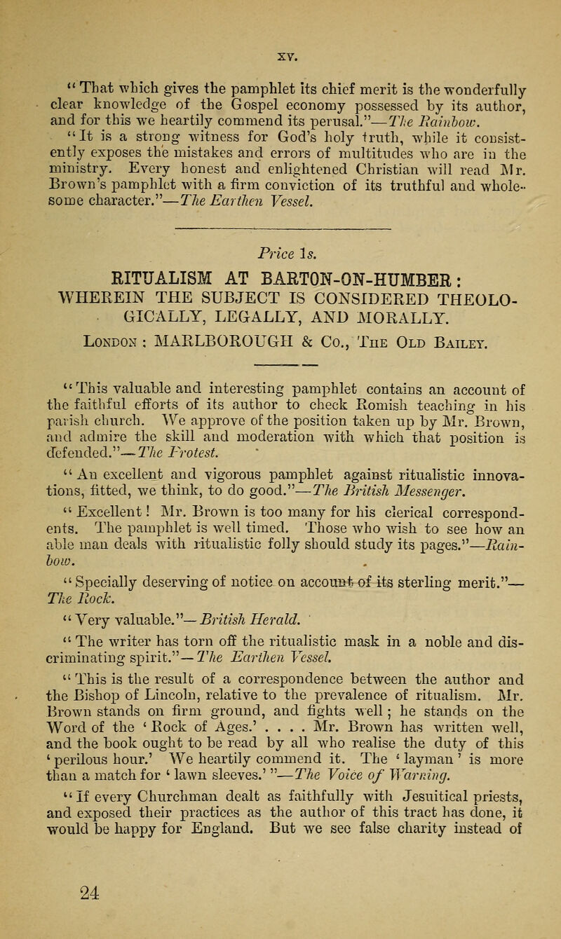 *' That wLich gives the pamphlet Its chief merit is the wonderfully clear knowledge of the Gospel economy possessed by its author, and for this we heartily commend its perusal.—lite Picdnhow. It is a strong witness for God's holy truth, while it consist- ently exposes the mistakes and errors of multitudes who are in the ministry. Every honest and enlightened Christian will read Mr. Brown's pamphlet with a firm conviction of its truthful and whole- some character.—Tlie Eartlien Vessel. Price Is. RITUALISM AT BARTON-ON-HUMBER: WHEREIN THE SUBJECT IS CONSIDERED THEOLO- GICALLY, LEGALLY, AND MORALLY. London : MARLBOROUGH & Co., The Old Bailey.  This valuable and interesting pamphlet contains an account of the faithful efforts of its author to check Romish teaching in his parish church. We approve of the position taken up by Mr. Brown, and admire the skill and moderation with which that position is cTefended.—TAe Protest An excellent and vigorous pamphlet against ritualistic innova- tions, fitted, we think, to do good.—Tlie British Messenger.  Excellent! Mr. Brown is too many for his clerical correspond- ents. The pamphlet is well timed. Those who v/ish to see how an able man deals with ritualistic folly should study its pages.—Rain- hoiu.  Specially deserving of notice on account, of its sterling merit.— The Rock.  Yery valuable.—5r?7?5A Herald. '  The writer has torn off the ritualistic mask in a noble and dis- criminating sx^irit.— The Earthen Vessel.  This is the result of a correspondence between the author and the Bishop of Lincoln, relative to the x^revalence of ritualism. Mr. Brown stands on firm ground, and fights well; he stands on the Word of the ' Rock of Ages.' .... Mr. Brown has written well, and the book ought to be read by all who realise the duty of this ' perilous hour.' We heartily commend it. The ' layman ' is more than a match for ' lawn sleeves.' —The Voice of Warning. '' If every Churchman dealt as faithfully with Jesuitical priests, and exposed their practices as the author of this tract has done, it •would be happy for England. But we see false charity instead of 24