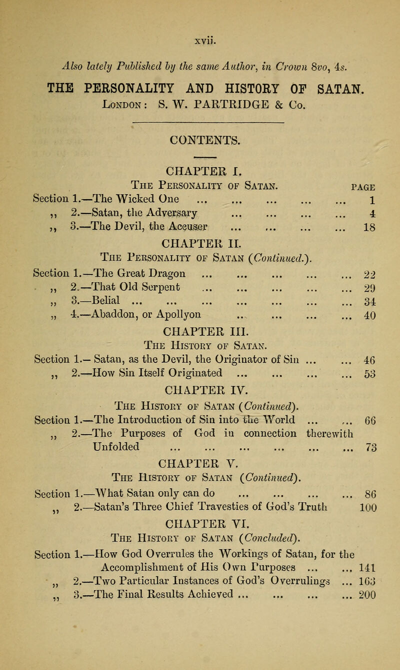 XVIJ. Ako lately Puhlished hy the same AutJior, in Crown 8vo, As. THE PERSONALITY AND HISTORY OF SATAN. London : S. W. PARTRIDGE & Co. CONTENTS. CHAPTER I. The Personality of Satan. page Section 1.—The Wicked One 1 ,, 2.—Satan, the Adversary 4 ,, 3.—The Devil, the Accuser 18 CHAPTER IL The Personality of Satan (Continued.). Section 1.—The Great Dragon 22 „ 2.—That Old Serpent 29 „ 3.—Belial 34 „ -i.—Abaddon, or Apollyon .. ... ... ... 40 CHAPTER III. The History of Satan. Section 1.— Satan, as the Devil, the Originator of Sin 46 „ 2.—How Sin Itself Originated ... ... .53 CHAPTER IV. The History of Satan (Continued). Sectioa 1.—The Introduction of Sin into the Y/orld 66 ,, 2.—The Purposes of God in connection therewith Unfolded 73 CHAPTER V. The History of Satan (Continued). Section 1.—What Satan only can do 86 „ 2.—Satan's Three Chief Travesties of God's Truth 100 CHAPTER VI. The History of Satan (Concluded). Section 1.—How God Overrules the Workings of Satan, for the Accomplishment of His Own Purposes ... ... 141 „ 2.—Two Particular Instances of God's Overrulings ... 163 ^^ 3.—The Final Results Achieved 200