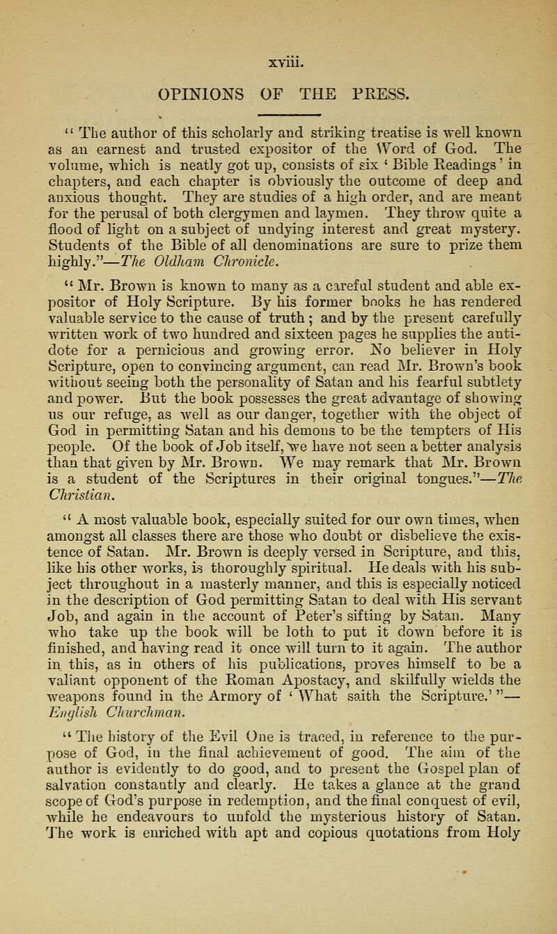 XYUl. OPINIONS OF THE PRESS.  The author of this scholarly and striking treatise is well known as an earnest and trusted expositor of the Word of God. The volume, which is neatly got up, consists of six ' Bible Readings' in chapters, and each chapter is obviously the outcome of deep and anxious thought. They are studies of a high order, and are meant for the perusal of both clergymen and laymen. They throw quite a flood of light on a subject of undying interest and great mystery. Students of the Bible of all denominations are sure to prize them highly.—The Oldham Chronicle.  Mr. Brown is known to many as a careful student and able ex- positor of Holy Scripture. By his former books he has rendered valuable service to the cause of truth ; and by the present carefully written work of two hundred and sixteen j)ages he supplies the anti- dote for a pernicious and growing error. No believer in Holy Scripture, open to convincing argument, can read Mr. Brov^'^n's book without seeing both the personality of Satan and his fearful subtlety and power. But the book possesses the great advantage of showing us our refuge, as well as our danger, together with the object of God in permitting Satan and his demons to be the tempters of His people. Of the book of Job itself, we have not seen a better analysis than that given by Mr. Brown. We ma,y remark that Mr. Brown is a student of the Scriptures in their original tongues.—Tlie Christian,  A most valuable book, especially suited for our own times, when amongst all classes there are those who doubt or disbelieve the exis- tence of Satan. Mr. Brown is deeply versed in Scripture, and this, like his other works, is thoroughly spiritual. He deals with his sub- ject throughout in a masterly manner, and this is especially noticed in the description of God permitting Satan to deal with His servant Job, and again in the account of Peter's sifting by Satan. Many who take up the book will be loth to put it down before it is finished, and having read it once will turn to it again. The author in this, as in others of his publications, proves himself to be a valiant opponent of the Roman Apostacy, and skilfully wields the weapons found in the Armory of ' What saith the Scripture.' — English Churchman,  Tlie history of the Evil One is traced, in reference to the pur- pose of God, iu the final achievement of good. The aim of the author is evidently to do good, and to present the Gospel plan of salvation constantly and clearly. He takes a glance at the grand scope of God's purpose in redemption, and the final conquest of evil, while he endeavours to unfold the mysterious history of Satan. Ulie work is enriched with apt and copious quotations from Holy