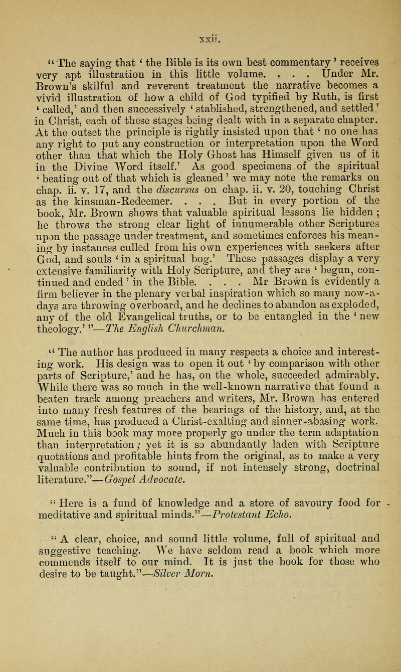 XXI). II ' The saying that * the Bible is its own best commentary' receives very apt illustration in this little volume. . . . Under Mr. Brown's skilful and reverent treatment the narrative becomes a vivid illustration of how a child of God typified by Ruth, is first ' called,' and then successively ' stablished, strengthened, and settled' in Christ, each of these stages being dealt with in a separate chapter. At the outset the principle is rightly insisted upon that ' no one has any right to put any construction or interpretation upon the Word other than that which the Holy Ghost has Himself given us of it in the Divine Word itself.' As good specimens of the spiritual ' beating out of that which is gleaned' we may note the remarks on chap. ii. V. 17, and the discursus on chap. ii. v. 20, touching Christ as the kinsman-Kedeemer. . . . But in every portion of the book, Mr. Brown shows that valuable spiritual lessons lie hidden ; he throws the strong clear light of innumerable other Scriptures upon the passage under treatment, and sometimes enforces his mean- ing by instances culled from his own experiences with seekers after God, and souls ' in a spiritual bog.' These passages display a very extensive familiarity with Holy Scripture, and they are ' begun, con- tinued and ended ' in the Bible. . . . Mr Brown is evidently a firm believer in the plenary veibal inspiration which so many now-a- days are throwing overboard, and he declines to abandon as exploded, any of the old Evangelical truths, or to be entangled in the ' new theology.' —The English Churchman.  The author has produced in many respects a choice and interest- ing work. His design was to open it out ' by comparison with other parts of Scripture,' and he has, on the whole, succeeded admirably. While there was so much in the well-known narrative that found a beaten track among preachers and writers, Mr. Brown has entered into many fresh features of the bearings of the history, and, at the same time, has produced a Christ-exalting and sinner-abasing work. Much in this book may more properly go under the term adaptation than interpretation; yet it is so abundantly laden with Scripture quotations and profitable hints from the original, as to make a very valuable contribution to sound, if not intensely strong, doctrinal literature.—Gospel Advocate.  Here is a fund hi knowledge and a store of savoury food for meditative and spiritual minds.—Protestant Echo.  A clear, choice, and sound little volume, full of spiritual and suggestive teaching. We have seldom read a book which more commends itself to our mind. It is just the book for those who desire to be taught.—-/S'zYye?- Morn.