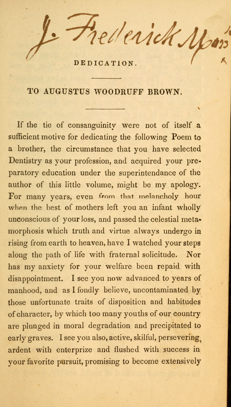 5- ^ht//(4Ji DEDICATION. TO AUGUSTUS WOODRUFF BROWN. If the tie of consanguinity were not of itself a sufficient motive for dedicating the following Poem to a brother, the circumstance that you have selected Dentistry as your profession, and acquired your pre- paratory education under the superintendance of the author of this little volume, might be my apology. For many years, even from that melancholy hour when the best of mothers left you an infant wholly unconscious of your loss, and passed the celestial meta- morphosis which truth and virtue always undergo in rising from earth to heaven, have I watched your steps along the path of life with fraternal solicitude. Nor has my anxiety for your welfare been repaid with disappointment. I see you now advanced to years of manhood, and as I fondly believe, uncontaminated by those unfortunate traits of disposition and habitudes of character, by which too many youths of our eountry are plunged in moral degradation and precipitated to early graves. I see you also, active, skilful, persevering^ ardent with enterprize and flushed with success in your favorite pursuit, promising to become extensively