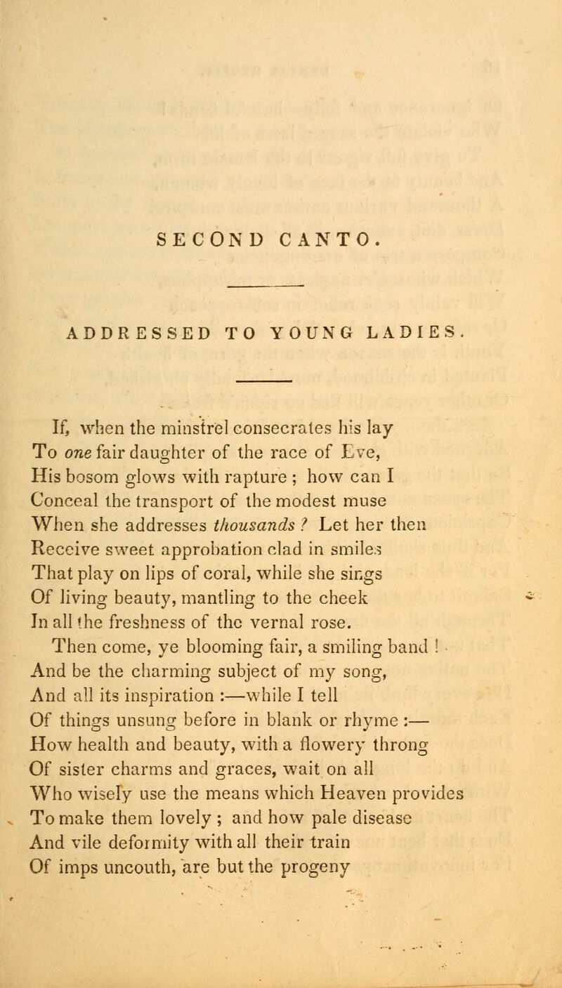 ADDRESSED TO YOUNG LADIES If, when the minstrel consecrates his lay To one fair daughter of the race of Lve, His bosom glows with rapture ; how can I Conceal the transport of the modest muse When she addresses thousands ? Let her then Receive sweet approbation clad in smile.? That play on lips of coral, while she sings Of living beauty, mantling to the cheek In all the freshness of the vernal rose. Then come, ye blooming fair, a smiling band ! And be the charming subject of my song, And all its inspiration :—while I tell Of things unsung before in blank or rhyme :— How health and beauty, with a flowery throng Of sister charms and graces, wait on all Who wisely use the means which Heaven provides To make them lovely ; and how pale disease And vile deformity with all their train Of imps uncouth, are but the progeny