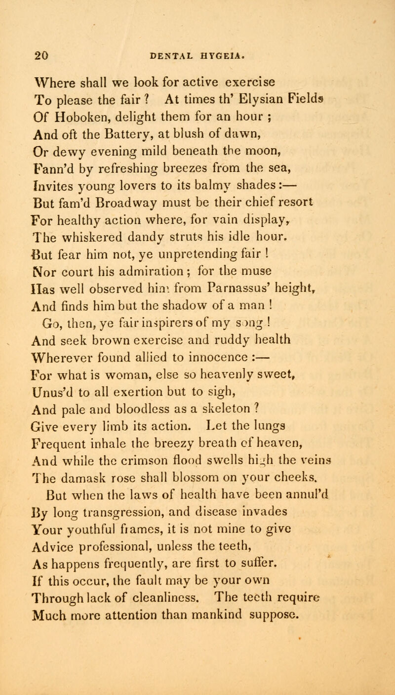 Where shall we look for active exercise To please the fair ? At times th' Elysian Fields Of Hoboken, delight them for an hour ; And oft the Battery, at blush of dawn, Or dewy evening mild beneath the moon, Fann'd by refreshing breezes from the sea, Invites young lovers to its balmy shades:— But fam'd Broadway must be their chief resort For healthy action where, for vain display. The whiskered dandy struts his idle hour. But fear him not, ye unpretending fair I Nor court his admiration; for the muse Has well observed hirr. from Parnassus' height. And finds him but the shadow of a man ! Go, then, ye fair ins pi re rs of my song ! And seek brown exercise and ruddy health Wherever found allied to innocence :— For what is woman, else so heavenly sweet, Unus'd to all exertion but to sigh, And pale and bloodless as a skeleton ? Give every limb its action. Let the lungs Frequent inhale the breezy breath of heaven, And while the crimson flood swells hi^h the veins The damask rose shall blossom on your cheeks. But when the laws of health have been annul'd By long transgression, and disease invades Your youthful frames, it is not mine to give Advice professional, unless the teeth, As happens frequently, are first to suffer. If this occur, the fault may be your own Through lack of cleanliness. The teeth require Much more attention than mankind suppose.