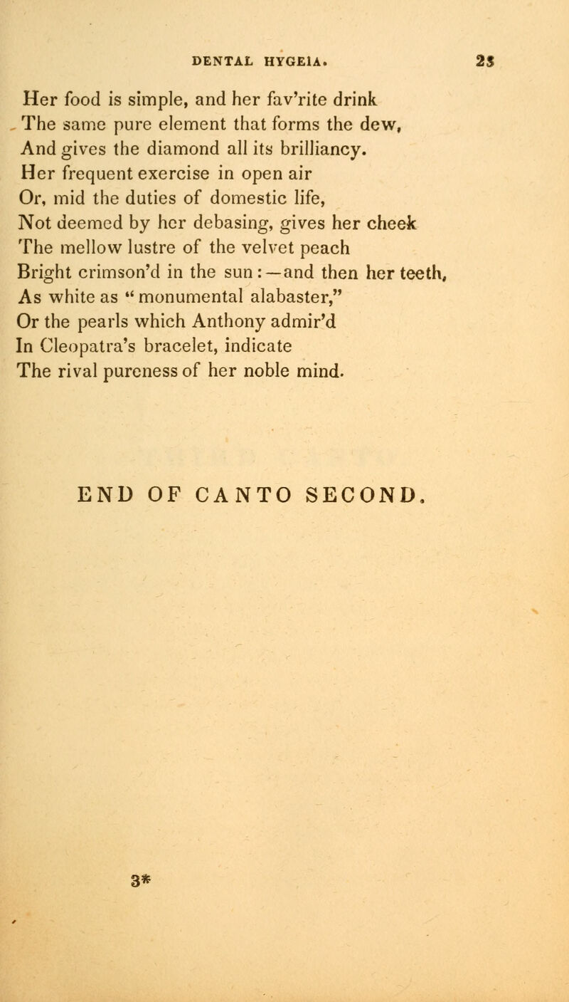 Her food is simple, and her fav'rite drink The same pure element that forms the dew, And gives the diamond all its brilliancy. Her frequent exercise in open air Or, mid the duties of domestic life, Not deemed by her debasing, gives her cheek The mellow lustre of the velvet peach Bright crimson'd in the sun:—and then her teeth, As white as *' monumental alabaster, Or the pearls which Anthony admir'd In Cleopatra's bracelet, indicate The rival pureness of her noble mind. END OF CANTO SECOND 3*