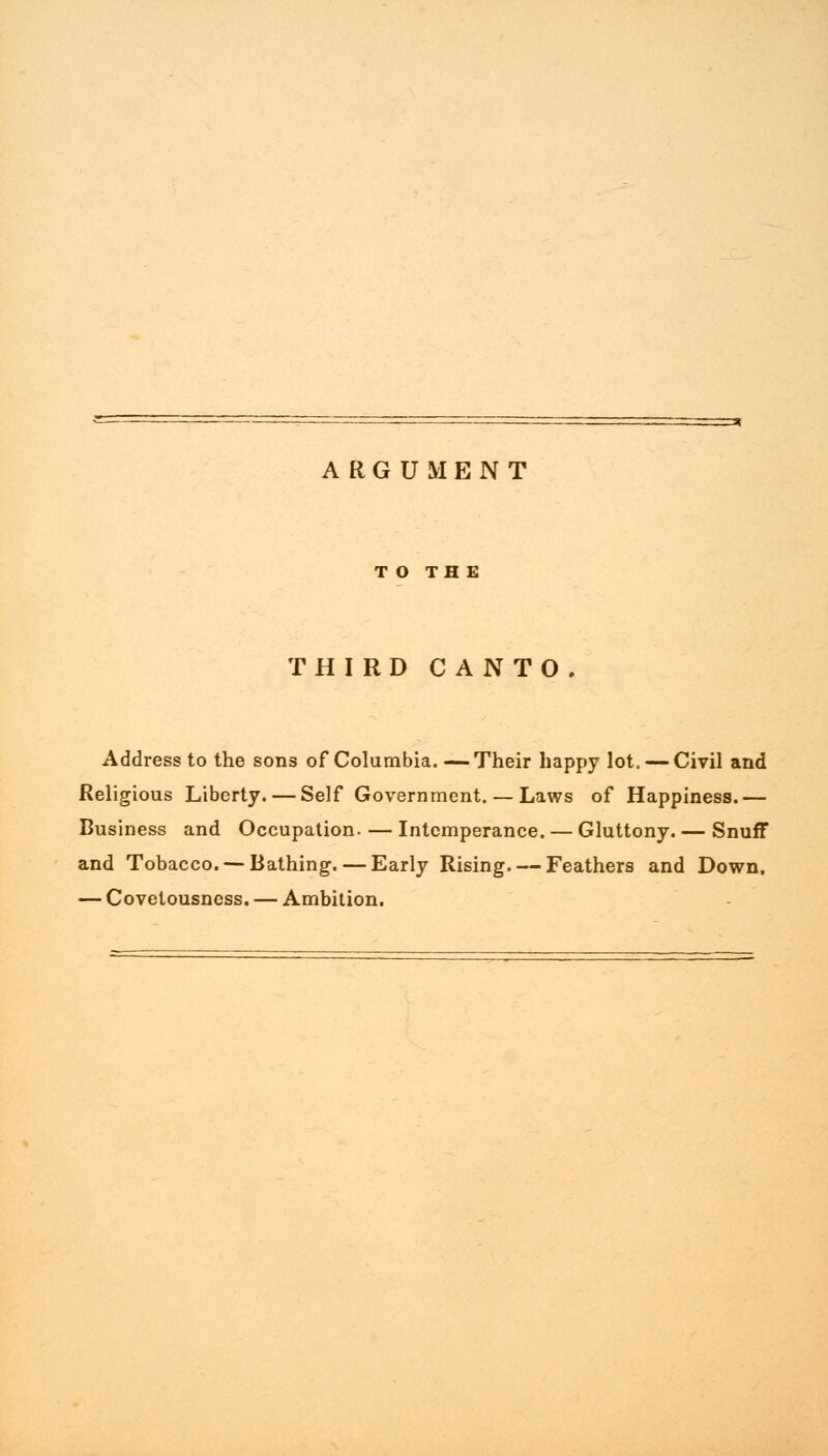 ARGUMENT T O TH E THIRD CANTO Address to the sons of Columbia. —Their happy lot. — Civil and Religious Liberty. — Self Government. — Laws of Happiness.— Business and Occupation. — Intemperance. — Gluttony. — Snuff and Tobacco. —Bathing. — Early Rising. — Feathers and Down. — Covetousness. — Ambition.