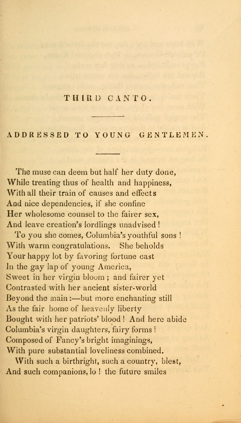 ADDRESSED TO YOUNG GENTLEMEN The muse can deem but half her duty done, While treating thus of health and happiness, With all their train of causes and effects And nice dependencies, if she confine Her wholesome counsel to the fairer sex, And leave creation's lordlings unadvised ! To you she comes, Columbia's youthful sons ! With warm congratulations. She beholds Your happy lot by favoring fortune cast In the gay lap of young America, Sweet in her virgin bloom ; and fairer yet Contrasted with her ancient sister-world Beyond the main:—but more enchanting still As the fair home of heavenly liberty Bought with her patriots' blood ! And here abid* Columbia's virgin daughters, fairy forms ! Composed of Fancy's bright imaginings, With pure substantial loveliness combined. With such a birthright, such a country, blest, And such companions, lo ! the future smiles