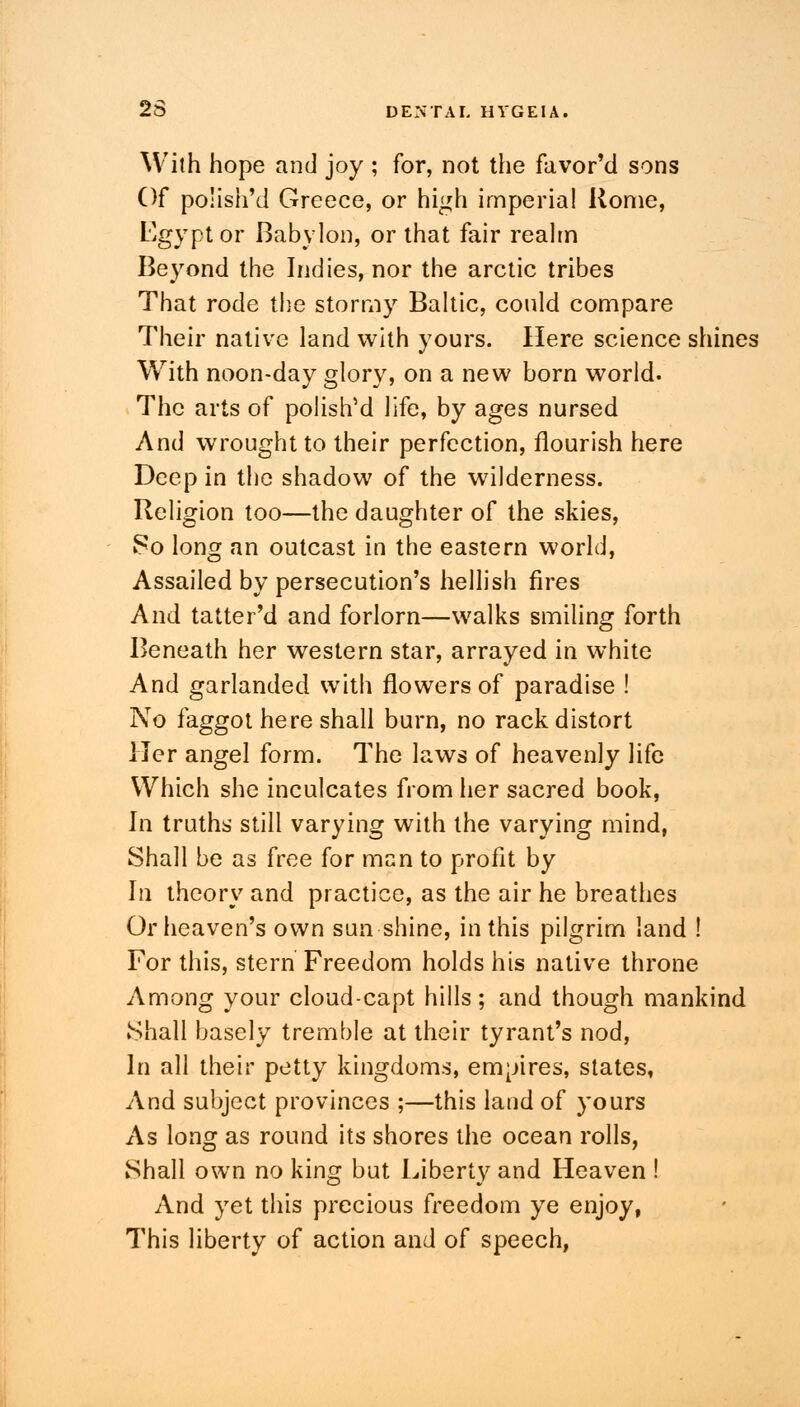 With hope and joy ; for, not the favor'd sons Of polish'd Greece, or high imperial Rome, Egypt or Babylon, or that fair realm Beyond the Indies, nor the arctic tribes That rode the stormy Baltic, could compare Their native land with yours. Here science shines With noon-day glory, on a new born world. The arts of polish5 d life, by ages nursed And wrought to their perfection, flourish here Deep in the shadow of the wilderness. Religion too—the daughter of the skies, 80 long an outcast in the eastern world, Assailed by persecution's hellish fires And tatter'd and forlorn—walks smiling forth Beneath her western star, arrayed in white And garlanded with flowers of paradise ! No faggot here shall burn, no rack distort Her angel form. The laws of heavenly life Which she inculcates from her sacred book, In truths still varying with the varying mind, Shall be as free for man to profit by In theory and practice, as the air he breathes Or heaven's own sun shine, in this pilgrim land ! For this, stern Freedom holds his native throne Among your cloud-capt hills; and though mankind Shall basely tremble at their tyrant's nod, In all their petty kingdoms, empires, states, And subject provinces ;—this land of yours As long as round its shores the ocean rolls, Shall own no king but Liberty and Heaven ! And yet this precious freedom ye enjoy, This liberty of action and of speech,