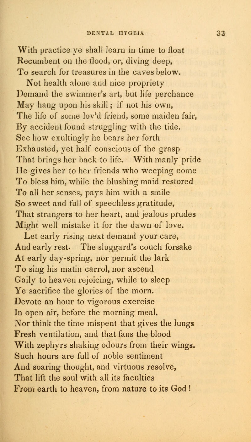 With practice ye shall learn in time to float Recumbent on the flood, or, diving deep, To search for treasures in the caves below. Not health alone and nice propriety Demand the swimmer's art, but life perchance May hang upon his skill; if not his own, The life of some lov'd friend, some maiden fair, By accident found struggling with the tide. See how exultingly he bears her forth Exhausted, yet half conscious of the grasp That brings her back to life. With manly pride He gives her to her friends who weeping come To bless him, while the blushing maid restored To all her senses, pays him with a smile So sweet and full of speechless gratitude, That strangers to her heart, and jealous prudes Might well mistake it for the dawn of love. Let early rising next demand your care, And early rest. The sluggard's couch forsake At early day-spring, nor permit the lark To sing his matin carrol, nor ascend Gaily to heaven rejoicing, while to sleep Ye sacrifice the glories of the morn. Devote an hour to vigorous exercise In open air, before the morning meal, Nor think the time mispent that gives the lungs Fresh ventilation, and that fans the blood With zephyrs shaking odours from their wings. Such hours are full of noble sentiment And soaring thought, and virtuous resolve, That lift the soul with all its faculties From earth to heaven, from nature to its God!