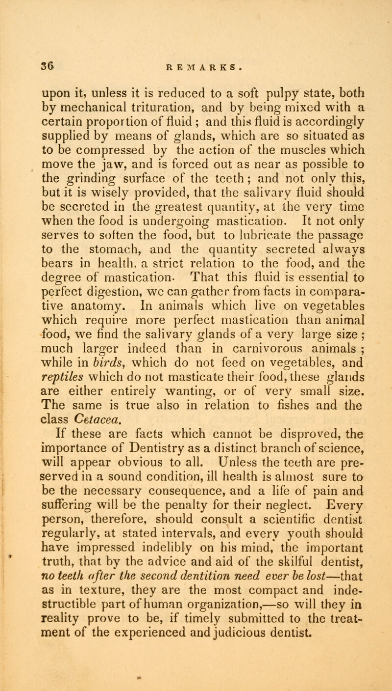 upon it, unless it is reduced to a soft pulpy state, both by mechanical trituration, and by being mixed with a certain proportion of fluid ; and this fluid, is accordingly supplied by means of glands, which are so situated as to be compressed by the action of the muscles which move the jaw, and is forced out as near as possible to the grinding surface of the teeth; and not only this, but it is wisely provided, that the salivary fluid should be secreted in the greatest quantity, at the very time when the food is undergoing mastication. It not only serves to soften the food, but to lubricate the passage to the stomach, and the quantity secreted always bears in health, a strict relation to the food, and the degree of mastication. That this fluid is essential to perfect digestion, we can gather from facts in compara- tive anatomy. In animals which live on vegetables which require more perfect mastication than animal food, we find the salivary glands of a very large size ; much larger indeed than in carnivorous animals ; while in birds, which do not feed on vegetables, and reptiles which do not masticate their food, these glands are either entirely wanting, or of very small size. The same is true also in relation to fishes and the class Cetacea. If these are facts which cannot be disproved, the importance of Dentistry as a distinct branch of science, will appear obvious to all. Unless the teeth are pre- served in a sound condition, ill health is almost sure to be the necessary consequence, and a life of pain and suffering will be the penalty for their neglect. Every person, therefore, should consult a scientific dentist regularly, at stated intervals, and every youth should have impressed indelibly on his mind, the important truth, that by the advice and aid of the skilful dentist, no teeth after the second dentition need ever be lost—that as in texture, they are the most compact and inde- structible part of human organization,—so will they in reality prove to be, if timely submitted to the treat- ment of the experienced and judicious dentist