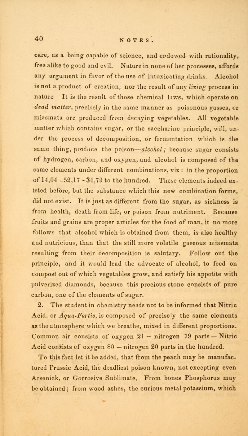 care, as a being capable of science, and endowed with rationality, free alike to good and evil. Nature in none of her processes, affords any argument in favor of the use of intoxicating drinks. Alcohol is not a product of creation, nor the result of any living process in nature It is the result of those chemical iiws, which operate on dead matter, precisely in the same manner as poisonous gasses, or miasmata are produced from decaying vegetables. All vegetable matter which contains sugar, or the saccharine principle, will, un- der the process of decomposition, or fermentation which is the same thing, produce the poison—alcohol; because sugar consists of hydrogen, carbon, and oxygen, and alcohol is composed of the same elements under different combinations, viz : in the proportion of 14,04 -52,17 -34,79 to the hundred. These elements indeed ex- isted before, but the substance which this new combination forms, did not exist. It is just as different from the sugar, as sickness is from health, death from life, or poison from nutriment. Because fruits and grains are proper articles for the food of man, it no more follows that alcohol which is obtained from them, is also healthy and nutricious, than that the still more volatile gaseous miasmata resulting from their decomposition is salutary. Follow out the principle, and it would lead the advocate of alcohol, to feed on compost out of which vegetables grow, and satisfy his appetite with pulverized diamonds, because this precious stone consists of pure carbon, one of the elements of sugar. 2. The student in chemistry ne3ds not to be informed that Nitric Acid, or Aqua-Fortis, is composed of precisely the same elements as the atmosphere which we breathe, mixed in different proportions. Common air consists of oxygen 21 — nitrogen 79 parts — Nitric Acid consists of oxygen 80 —nitrogen 20 parts in the hundred. To this fact let it be added, that from the peach may be manufac- tured Prussic Acid, the deadliest poison known, not excepting even Arsenick, or Corrosive Sublimate. From bones Phosphorus may be obtained ; from wood ashes, the curious metal potassium, which